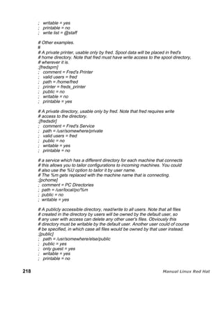 ; writable = yes
; printable = no
; write list = @staff
# Other examples.
#
# A private printer, usable only by fred. Spool data will be placed in fred's
# home directory. Note that fred must have write access to the spool directory,
# wherever it is.
;[fredsprn]
; comment = Fred's Printer
; valid users = fred
; path = /home/fred
; printer = freds_printer
; public = no
; writable = no
; printable = yes
# A private directory, usable only by fred. Note that fred requires write
# access to the directory.
;[fredsdir]
; comment = Fred's Service
; path = /usr/somewhere/private
; valid users = fred
; public = no
; writable = yes
; printable = no
# a service which has a different directory for each machine that connects
# this allows you to tailor configurations to incoming machines. You could
# also use the %U option to tailor it by user name.
# The %m gets replaced with the machine name that is connecting.
;[pchome]
; comment = PC Directories
; path = /usr/local/pc/%m
; public = no
; writable = yes
# A publicly accessible directory, read/write to all users. Note that all files
# created in the directory by users will be owned by the default user, so
# any user with access can delete any other user's files. Obviously this
# directory must be writable by the default user. Another user could of course
# be specified, in which case all files would be owned by that user instead.
;[public]
; path = /usr/somewhere/else/public
; public = yes
; only guest = yes
; writable = yes
; printable = no
218
 