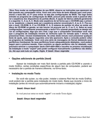 Dica: Para mudar as configurações do seu BIOS, observe as instruções que aparecem na
tela quando seu computador inicia. Você verá uma linha de texto dizendo para você pres-
sionar a tecla DEL ou F1 para entrar na tela das configurações do BIOS. Tão logo tenha
entrado no programa de configuração do BIOS, procure pela sessão onde é possível alte-
rar a seqüência dos dispositivos da partida (Boot). A opção de fabrica (default) geralmente
é a seguinte: C, A ou A, C. Mude esta seqüência de tal forma que o CD-ROM seja o primei-
ro na seqüência e depois pode ser a seqüência anterior encontrada C, A ou A, C. Fica as-
sim o boot: CD-ROM, A, C ou CD-ROM, C, A. O sistema de partida irá olhar se existe um
disco de CD-ROM na gaveta, se não houver irá procurar por A, C ou C, A. Salve as suas
configurações, normalmente pressionando a tecla F10 e quando perguntado se deseja sal-
var as configurações, diga que sim (Yes). Logo que o computador reinicializar você verá
que o programa de instalação iniciará se nenhuma ação for tomada após 1 minuto. Se
pressionar Enter, iniciará imediatamente. Se antes deste minuto você pressionar qualquer
tecla de ajuda, após alguns segundos uma tela aparecerá. Após a consulta poderá voltar
ao programa de instalação. Você verá uma série de mensagens do Kernel detetando seus
periféricos (hardwares). Se seus periféricos foram adequadamente detetados, você poderá
seguir para a próxima sessão. Caso contrário se algum periférico não foi detetado, você
precisará reiniciar o computador (tecle ) e escolha na próxima inicialização
da instalação o modo "expert" para poder configurar manualmente o periférico não deteta-
do, Até aqui está tudo em inglês. Digite:
Opções adicionais de partida (boot)
Apesar da instalação ser mais fácil dando a partida pelo CD-ROM e usando o
modo Gráfico, certas condições específicas de algum tipo de computador, poderá ser
necessário dar a partida de maneira diferente, na forma texto.
Instalação no modo Texto
Se você não quiser, ou não puder, instalar o sistema Red Hat de modo Gráfico,
você poderá dar a partida para instalação do modo texto. Basta que durante o inicio da
instalação (antes do minuto que automaticamente iniciará a instalação) digitar:
Se você precisar entrar no modo “expert” e no modo Texto digite:
22
 