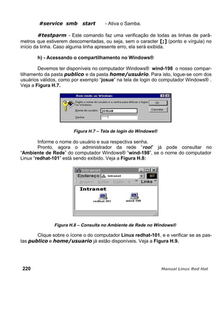 - Ativa o Samba.
- Este comando faz uma verificação de todas as linhas de parâ-
metros que estiverem descomentadas, ou seja, sem o caracter (ponto e vírgula) no
início da linha. Caso alguma linha apresente erro, ela será exibida.
h) - Acessando o compartilhamento no Windows®
Devemos ter disponíveis no computador Windows® wind-198 o nosso compar-
tilhamento da pasta e da pasta . Para isto, logue-se com dos
usuários válidos, como por exemplo “josue” na tela de login do computador Windows® .
Veja a Figura H.7.
Figura H.7 – Tela de login do Windows®
Informe o nome do usuário e sua respectiva senha.
Pronto, agora o administrador da rede “root” já pode consultar no
“Ambiente de Rede” do computador Windows® “wind-198”, se o nome do computador
Linux “redhat-101” está sendo exibido. Veja a Figura H.8:
Figura H.8 – Consulta no Ambiente de Rede no Windows®
Clique sobre o ícone o do computador Linux redhat-101, e e verificar se as pas-
tas e já estão disponíveis. Veja a Figura H.9.
220
 