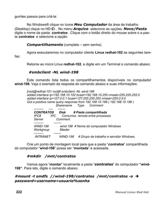 guintes passos para criá-la:
No Windows® clique no ícone da área de trabalho
(Desktop) clique no HD . No menu selecione as opções:
digite o nome da pasta: contratos . Clique com o botão direito do mouse sobre o a pas-
ta contratos e selecione a opção:
(completo – sem senha).
Agora executaremos no computador cliente Linux redhat-102 as seguintes tare-
fas:
Retorne ao micro Linux redhat-102, e digite em um Terminal o comando abaixo:
Este comando lista todos os compartilhamentos disponíveis no computador
wind-198. Veja o exemplo da resposta do comando abaixo e suas informações:
[root@redhat-101 root]# smbclient -NL wind-198
added interface ip=192.168.10.102 bcast=192.168.10.255 nmask=255.255.255.0
added interface ip=127.0.0.1 bcast=127.255.255.255 nmask=255.0.0.0
Got a positive name query response from 192.168.10.198 ( 192.168.10.198 )
Sharename Type Comment
--------- ---- -------
CONTRATOS Disk # Pasta compartilhada
IPC$ IPC Comunica remota entre processos
Server Comment
--------- -------
WIND-198 wind-198 # Nome do computador Windows
Workgroup Master
--------- -------
INTRANET WIND-198 # Grupo de trabalho e servidor Windows.
Crie um ponto de montagem local para que a pasta “contratos” compartilhada
do computador “wind-198” possa ser “montada” e acessada.
Vamos agora “montar” localmente a pasta “ ” do computador “wind-
198”. Para isto, digite o comando abaixo:
222
 