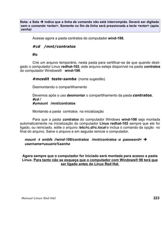 Nota: a Seta indica que a linha de comando não está interrompida. Deverá ser digitada
sem o comando <enter>. Somente no fim da linha será pressionada a tecla <enter> (após
senha)
Acesse agora a pasta contratos do computador wind-198.
#ls
Crie um arquivo temporário, nesta pasta para certificar-se de que quando desli-
gado o computador Linux redhat-102, este arquivo esteja disponível na pasta contratos
do computador Windows® wind-198.
(nome sugestão)
Desmontando o compartilhamento
Devemos após o uso desmontar o compartilhamento da pasta
#cd /
#umount /mnt/contratos
Montando a pasta contratos na inicialização
Para que a pasta contratos do computador Windows wind-198 seja montada
automaticamente na inicialização do computador Linux redhat-102 sempre que ele for
ligado, ou reiniciado, edite o arquivo /etc/rc.d/rc.local e inclua o comando da opção no
final do arquivo. Salve o arquivo e em seguida reinicie o computador.
mount -t smbfs //wind-198/contratos /mnt/contratos -o password=
username=usuario%senha
Agora sempre que o computador for iniciado será montada para acesso a pasta
Linux. Para tanto não se esqueça que o computador com Windows® 98 terá que
ser ligado antes do Linux Red Hat.
223
 