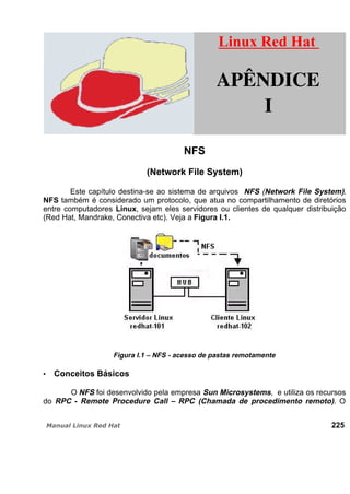 NFS
(Network File System)
Este capítulo destina-se ao sistema de arquivos NFS (Network File System).
NFS também é considerado um protocolo, que atua no compartilhamento de diretórios
entre computadores Linux, sejam eles servidores ou clientes de qualquer distribuição
(Red Hat, Mandrake, Conectiva etc). Veja a Figura I.1.
Figura I.1 – NFS - acesso de pastas remotamente
Conceitos Básicos
O NFS foi desenvolvido pela empresa Sun Microsystems, e utiliza os recursos
do RPC - Remote Procedure Call – RPC (Chamada de procedimento remoto). O
225
Linux Red HatLinux Red Hat
APÊNDICE
I
 