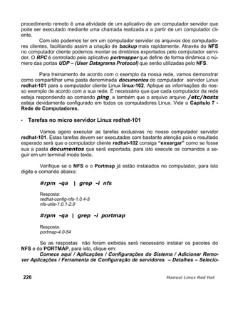 procedimento remoto é uma atividade de um aplicativo de um computador servidor que
pode ser executado mediante uma chamada realizada a a partir de um computador cli-
ente.
Com isto podemos ter em um computador servidor os arquivos dos computado-
res clientes, facilitando assim a criação de backup mais rapidamente. Através do NFS
no computador cliente podemos montar os diretórios exportados pelo computador servi-
dor. O RPC é controlado pelo aplicativo portmapper que define de forma dinâmica o nú-
mero das portas UDP – (User Datagrama Protocol) que serão utilizadas pelo NFS.
Para treinamento de acordo com o exemplo da nossa rede, vamos demonstrar
como compartilhar uma pasta denominada documentos do computador servidor Linux
redhat-101 para o computador cliente Linux linux-102. Aplique as informações do nos-
so exemplo de acordo com a sua rede. É necessário que que cada computador da rede
esteja respondendo ao comando , e também que o arquivo arquivo
esteja devidamente configurado em todos os computadores Linux. Vide o Capítulo 7 -
Rede de Computadores.
Tarefas no micro servidor Linux redhat-101
Vamos agora executar as tarefas exclusivas no nosso computador servidor
redhat-101. Estas tarefas devem ser executadas com bastante atenção pois o resultado
esperado será que o computador cliente redhat-102 consiga “enxergar” como se fosse
sua a pasta que será exportada, para isto execute os comandos a se-
guir em um terminal modo texto.
Verifique se o NFS e o Portmap já estão instalados no computador, para isto
digite o comando abaixo:
Resposta:
redhat-config-nfs-1.0.4-5
nfs-utils-1.0.1-2.9
Resposta:
portmap-4.0-54
Se as respostas não foram exibidas será necessário instalar os pacotes do
NFS e do PORTMAP, para isto, clique em:
Comece aqui / Aplicações / Configurações do Sistema / Adicionar Remo-
ver Aplicações / Ferramenta de Configuração de servidores – Detalhes – Selecio-
226
 