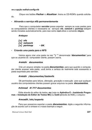 ne a opção redhat-config-nfs
Clique nos botões . Insira os CD-ROM's quando solicita-
do.
Ativando o serviço permanentemente
Para que o computador servidor possa exportar sempre as suas pastas para
os computadores clientes é necessário os serviços nfs, network e portmap estejam
sendo iniciados automaticamente, para isso como root utilize o comando ntsysv.
Criando uma pasta para o NFS
Vamos agora criar uma pasta na raiz denominada “ ” para
que os usuários do computador cliente, possam usá-la.
Crie um arquivo simples na pasta , para que quando o computa-
dor cliente acessar esta pasta, você tenha a certeza de realmente está acessando a
pasta exportada pelo servidor.
Dê permissões para leitura, alteração, gravação e execução para que qualquer
usuário dos computadores clientes possam gravar arquivos na pasta .
Edite através do editor de textos, mc (veja no Apêndice E – Instalando Progra-
mas – Instalação do Editor de Textos MC) ou kedit (através do KDE), o arquivo:
Para que possamos exportar a pasta , digite a seguinte informa-
ção de acordo com a sintaxe e o nosso exemplo a seguir.
227
 