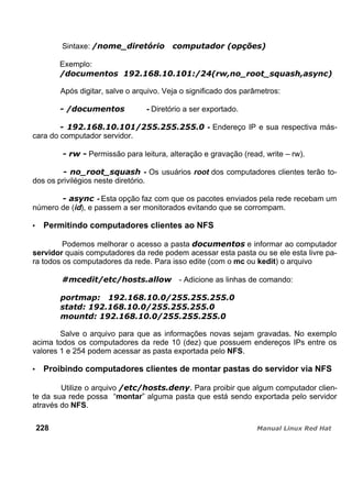 Sintaxe:
Exemplo:
Após digitar, salve o arquivo. Veja o significado dos parâmetros:
- Diretório a ser exportado.
- Endereço IP e sua respectiva más-
cara do computador servidor.
Permissão para leitura, alteração e gravação (read, write – rw).
- Os usuários root dos computadores clientes terão to-
dos os privilégios neste diretório.
- Esta opção faz com que os pacotes enviados pela rede recebam um
número de (id), e passem a ser monitorados evitando que se corrompam.
Permitindo computadores clientes ao NFS
Podemos melhorar o acesso a pasta e informar ao computador
servidor quais computadores da rede podem acessar esta pasta ou se ele esta livre pa-
ra todos os computadores da rede. Para isso edite (com o mc ou kedit) o arquivo
- Adicione as linhas de comando:
Salve o arquivo para que as informações novas sejam gravadas. No exemplo
acima todos os computadores da rede 10 (dez) que possuem endereços IPs entre os
valores 1 e 254 podem acessar as pasta exportada pelo NFS.
Proibindo computadores clientes de montar pastas do servidor via NFS
Utilize o arquivo Para proibir que algum computador clien-
te da sua rede possa “montar” alguma pasta que está sendo exportada pelo servidor
através do NFS.
228
 