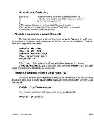 hosts.deny This file describes the names of the hosts which are
# *not* allowed to use the local INET services, as decided
# by the '/usr/sbin/tcpd' server.
#
# The portmap line is redundant, but it is left to remind you that
# the new secure portmap uses hosts.deny and hosts.allow. In particular
# you should know that NFS uses portmap!
Ativando e exportando o compartilhamento
Precisamos agora ativar o compartilhamento da pasta e avi-
sar ao sistema Linux que existe uma pasta ou pastas para serem exportadas. Para isto
execute os seguintes comandos:
Este comando deve ser executado para atualizar ou construir o arquivo:
que é utilizado pelo comando para que este
possa processar uma solicitação de um cliente.
Tarefas no computador cliente Linux redhat-102
Utilize um terminal modo texto para executar os comandos. Crie um ponto de
montagem para que a pasta documentos exportada pelo computador servidor Linux
redhat-101.
Ative nos computadores clientes apenas o serviço .
[*] portmap
229
 