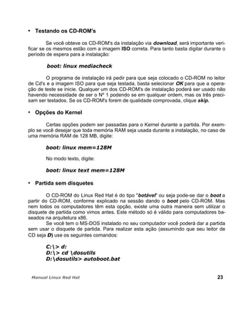 Testando os CD-ROM's
Se você obteve os CD-ROM's da instalação via download, será importante veri-
ficar se os mesmos estão com a imagem ISO correta. Para tanto basta digitar durante o
período de espera para a instalação:
O programa de instalação irá pedir para que seja colocado o CD-ROM no leitor
de Cd's e a imagem ISO para que seja testada, basta selecionar OK para que a opera-
ção de teste se inicie. Qualquer um dos CD-ROM's de instalação poderá ser usado não
havendo necessidade de ser o Nº 1 podendo se em qualquer ordem, mas os três preci-
sam ser testados. Se os CD-ROM's forem de qualidade comprovada, clique skip.
Opções do Kernel
Certas opções podem ser passadas para o Kernel durante a partida. Por exem-
plo se você desejar que toda memória RAM seja usada durante a instalação, no caso de
uma memória RAM de 128 MB, digite:
No modo texto, digite:
Partida sem disquetes
O CD-ROM do Linux Red Hat é do tipo "botável" ou seja pode-se dar o boot a
partir do CD-ROM, conforme explicado na sessão dando o boot pelo CD-ROM. Mas
nem todos os computadores têm esta opção, existe uma outra maneira sem utilizar o
disquete de partida como vimos antes. Este método só é válido para computadores ba-
seados na arquitetura x86.
Se você tem o MS-DOS instalado no seu computador você poderá dar a partida
sem usar o disquete de partida. Para realizar esta ação (assumindo que seu leitor de
CD seja ) use os seguintes comandos:
23
 