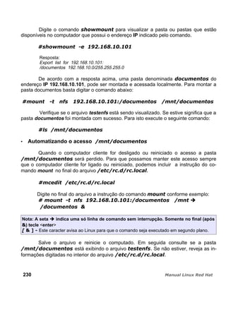 Digite o comando para visualizar a pasta ou pastas que estão
disponíveis no computador que possui o endereço IP indicado pelo comando.
Resposta:
Export list for 192.168.10.101:
/documentos 192.168.10.0/255.255.255.0
De acordo com a resposta acima, uma pasta denominada do
endereço IP 192.168.10.101, pode ser montada e acessada localmente. Para montar a
pasta documentos basta digitar o comando abaixo:
Verifique se o arquivo testenfs está sendo visualizado. Se estive significa que a
pasta documentos foi montada com sucesso. Para isto execute o seguinte comando:
Automatizando o acesso
Quando o computador cliente for desligado ou reiniciado o acesso a pasta
será perdido. Para que possamos manter este acesso sempre
que o computador cliente for ligado ou reiniciado, podemos incluir a instrução do co-
mando mount no final do arquivo
Digite no final do arquivo a instrução do comando conforme exemplo:
Nota: A seta indica uma só linha de comando sem interrupção. Somente no final (após
) tecle <enter>
Este caracter avisa ao Linux para que o comando seja executado em segundo plano.
Salve o arquivo e reinicie o computado. Em seguida consulte se a pasta
está exibindo o arquivo Se não estiver, reveja as in-
formações digitadas no interior do arquivo
230
 