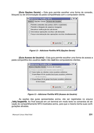 [Guia Opções Gerais] – Esta guia permite escolher uma forma de conexão,
bloqueio ou de sincronização da pasta compartilhada com o computador cliente.
Figura I.2 – Adicionar Partilha NFS (Opções Gerais)
[Guia Acesso de Usuário] – Esta guia permite escolher uma forma de acesso a
pasta compartilha dos usuários root e não root dos computadores clientes.
Figura I.3 – Adicionar Partilha NFS (Acesso de Usuário)
As opções das guias apresentadas acima, vão ser registradas no arquivo
. Ao final execute em um terminal em modo texto os comandos de ati-
vação do compartilhamento NFS mostrados acima, para que o mesmo tenha suas confi-
gurações ativadas.
231
 