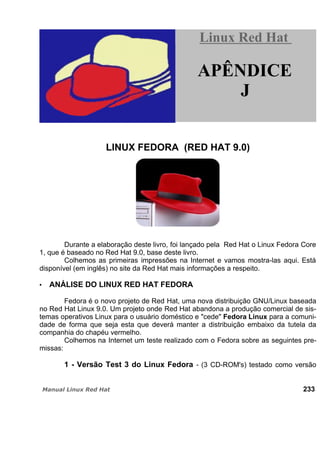 LINUX FEDORA (RED HAT 9.0)
Durante a elaboração deste livro, foi lançado pela Red Hat o Linux Fedora Core
1, que é baseado no Red Hat 9.0, base deste livro.
Colhemos as primeiras impressões na Internet e vamos mostra-las aqui. Está
disponível (em inglês) no site da Red Hat mais informações a respeito.
ANÁLISE DO LINUX RED HAT FEDORA
Fedora é o novo projeto de Red Hat, uma nova distribuição GNU/Linux baseada
no Red Hat Linux 9.0. Um projeto onde Red Hat abandona a produção comercial de sis-
temas operativos Linux para o usuário doméstico e "cede" Fedora Linux para a comuni-
dade de forma que seja esta que deverá manter a distribuição embaixo da tutela da
companhia do chapéu vermelho.
Colhemos na Internet um teste realizado com o Fedora sobre as seguintes pre-
missas:
1 - Versão Test 3 do Linux Fedora - (3 CD-ROM's) testado como versão
233
Linux Red HatLinux Red Hat
APÊNDICE
J
 