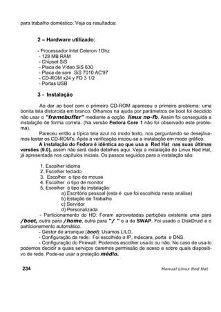 para trabalho doméstico. Veja os resultados:
2 – Hardware utilizado:
- Processador Intel Celeron 1Ghz
- 128 MB RAM
- Chipset SiS
- Placa de Vídeo SiS 630
- Placa de som SiS 7010 AC'97
- CD-ROM x24 y FD 3 1/2
- Portas USB
3 - Instalação
Ao dar ao boot com o primeiro CD-ROM apareceu o primeiro problema: uma
bonita tela distorcida em branco. Olhamos na ajuda por parâmetros de boot foi decidido
não usar o mediante a opção . Assim foi conseguida a
instalação de forma correta. (Na versão Fedora Core 1 não foi observado este proble-
ma).
Pareceu então a típica tela azul no modo texto, nos perguntando se desejáva-
mos testar os CD-ROM's. Após a verificação iniciou-se a instalação em modo gráfico.
A instalação do Fedora é idêntica ao que usa a Red Hat nas suas últimas
versões (9.0), assim não será dado detalhes aqui. Veja a instalação do Linux Red Hat,
já apresentada nos capítulos iniciais. Os passos seguidos para a instalação são:
1. Escolher idioma
2. Escolher teclado
3. Escolher o tipo do mouse
4. Escolher o tipo de monitor
5. Escolher o tipo de instalação:
a) Escritório pessoal (esta é que foi escolhida nesta análise)
b) Estação de Trabalho
c) Servidor
d) Personalizada
- Particionamento do HD: Foram aproveitadas partições existente uma para
outra para , outra para e a de SWAP. Foi usado o DiskDruid e o
particionamento automático.
- Gestor de arranque (boot): Usamos LILO.
- Configuração da rede: Foi escolhido o IP, máscara, porta e DNS.
- Configuração do Firewall: Podemos escolher usa-lo ou não. No caso de usa-lo
podemos decidir a quais serviços daremos permissão de aceso e sobre quais dispositi-
vo de rede. Pode-se usar a proteção
234
 