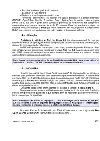 - Escolher o idioma padrão do sistema
- Escolher o Fuso Horário
- Digitamos a senha para o usuário root.
- Podemos escolhemos os pacotes da opção desejada e a personalizamos:
GNOME, OpenOffice, Mozilla, Evolution, Gaim, Aplicações de áudio, vídeo e jogos
(1600 MB ou 1,6 GB) A partir daqui começa o processo de formatação das partições e
a cópia dos arquivos que dura em torno de 25 minutos. Uma vez terminada a cópia, o
sistema reinicia e aparece o boot que nesta versão é em modo gráfico. Configuramos
Data/Hora, criamos um usuário normal (não root) e entramos no sistema.
4 – Utilização
O sistema é idêntico ao Red Hat Linux 9.0. Um sistema no qual foi reorga-
nizado os menus de aplicações e das configurações de uma forma mais clara e lógica,
de acordo com o ponto de vista inicial.
O GNOME apresenta um aspecto claro, limpo e muito depurado. Podemos dizer
que o Fedora é um pouco mais rápido que o Linux Red Hat 9.0 mas mesmo assim com
só 128MB não é suficiente pois os acessos ao disco são contínuos e o sistema travou
quando foram abertas algumas janelas.
Nota: Nossa recomendação inicial foi de 256MB de memória RAM para poder utilizar o
OpenOffice, o KDE e o GNOME. Vide - Requisitos de Hardware e Software.
5 – Conclusão
Espero que agora que Fedora "está nas mãos" da comunidade, se otimize e
melhore para poder ser orientada para escritórios e para o uso doméstico. A base é boa
e o nome Red Hat é garantia suficiente para que o produto seja muito bom. O impressão
ainda é que o Fedora está numa posição um pouco confusa, não está orientada para
usuário final como está Red Hat 9.0. Mais é uma distribuição cuja função principal é a
de ser estação de trabalho.
Enquanto estas linhas eram escritas foi lançada a versão: Fedora Core 1.
Se quisermos um sistema estável e com um acabamento de luxo, esta é a distri-
buição. Um produto de qualidade e que cumpre com os requisitos para servir como sis-
tema operacional de escritório.
Nota: Vide Revista PCMaster nº 79 página 32. Toda a instalação que é idêntica ao Red Hat
9.0 está descrita e também algumas configurações básicas. Na página 1 – Informações
Iniciais - indicamos o endereço internet e o telefone da Editora Europa.
O projeto Fedora foi introduzido em 2003. Criado para e com a ajuda da The
Open Source Community, (comunidade do código aberto).
235
 