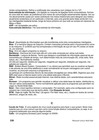 rentes computadores. Define a codificação dos caracteres com códigos de 0 a 127.
Auto-estrada da informação - Um ligação ou conjunto de ligações entre computadores, forman-
do uma rede de redes, de preferência com meios de comunicação extremamente rápidos. Um no-
me abusivamente usado por vezes (sobretudo nos meios tradicionais) para designar a(s) rede(s)
atualmente existente(s) (e em particular a Internet), pois uma grande parte delas ainda tem mui-
tas interligações bastante lentas, longe do futuro próximo em que tudo se contara em dezenas de
Mbps e Gbps.
AUP - ver acceptable use policy.
Auto-estrada eletrônica - Ver auto-estrada da informação.
B
Baud - Quantidade de informações que são transferidas entre dois computadores interligados.
Bios - É a memória básica da maquina. Contem instruções primarias para o funcionamento corre-
to da maquina. É na BIOS que fica armazenada a informação de que em seu PC existe um tecla-
do, por exemplo.
Bug - Erro em algum programa ou arquivo.
Backbone - Estrutura de nível mais alto em uma rede composta por várias sub-redes.
Bandwidth - Largura de Banda. Termo que designa a quantidade de informação passível de ser
transmitida por unidade de tempo, num determinado meio de comunicação (fio, onda radio, fibra
óptica, etc.). Normalmente medida
em bits por segundo, kilobits por segundo, megabits por segundo, kilobytes por segundo, me-
gabytes por segundo, etc.
BBS - Bulletin Board System. Computador (1 ou vários) que permitem que os usuários se liguem
a ele através de uma linha telefônica e onde normalmente se trocam mensagens com outros
usuários, se procuram arquivos e programas ou
se participa em conferencias (fóruns de discussão) divulgadas por várias BBS. Digamos que uma
BBS esta' para a Internet assim como uma aldeia está para o Mundo.
Bitnet - Rede mundial acessível pela Internet, mas distinta desta, com características educacio-
nais.
Browser - Um programa que permite visualizar e utilizar uma dada base de dados, distribuída ou
não por vários computadores. Termo normalmente aplicado para os programas que permitem na-
vegar no World-Wide-Web.
Boot – Dar o boot significa reiniciar o computador. Por exemplo, após uma configuração será ne-
cessário dar o boot para que ela tenha efeito. Vide Disquete de boot.
BTW - Sigla do inglês "By the Way" (Já agora / Por falar nisso, etc.). Usada em textos de correio
eletrônico, artigos de news, etc.
C
Cavalo de Tróia - É uma espécie de vírus (você programa para fazer o que quiser). Muito mais
potente que um vírus comum que tem como única função destruir computadores, ou seja, é um
programa disfarçado que executa alguma tarefa.
Cello - Um programa (browser) para navegar no WWW.
238
 