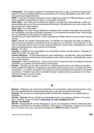 Criptografia - Torna algum programa ou mensagem secreta, ou seja, só poderá ler aquela men-
sagem ou executar aquele programa a pessoa que tiver a chave criptográfica (que serve como
uma senha) para desencripta-los.
CERT - Computer Emergency Response Team. Organismo criado em 1988 pela Darpa, visando
tratar questões de segurança em redes, em particular na Internet.
Chain letter - Uma carta que é recebida por alguém e enviada para várias pessoas e assim su-
cessivamente até que se torna excessivamente difundida. Normalmente o seu texto incita à difu-
são da carta por outras pessoas.
Chain mail - Ver "chain letter".
Ciber espaço - Por ciber espaço designa-se habitualmente o conjunto das redes de computado-
res interligadas e de toda a atividade ai existente. É uma espécie de planeta virtual, onde as pes-
soas (a sociedade da informação) se relacionam
virtualmente, por meios eletrônicos. Termo inventado por William Gibson no seu romance Neuro-
mancer.
Client - Cliente. No contexto Cliente/Servidor, um Cliente é um programa que pede um determi-
nado serviço (por exemplo, a transferência de um arquivo) a um Servidor, outro programa. O Cli-
ente e o Servidor podem estar em duas maquinas diferentes, sendo esta a realidade para a maior
parte das aplicações que usam este tipo de interação.
Cliente - Ver client.
Conexão - Ligação do seu computador a um computador remoto. Correio caracol - Tradução do
inglês "snail mail". Ver snail mail.
Correio eletrônico - Correio transmitido por meios eletrônicos, normalmente, redes informáticas.
Uma carta eletrônica contem texto (como qualquer outra carta) e pode ter, eventualmente, anexo
um ou mais arquivos.
Crosspost - Fazer o crosspost de... Ato de enviar para um grupo de news um artigo (ou parte) já
publicado (ou a publicar na mesma altura) noutro grupo.
Cracker - Indivíduo que faz todo o possível e o impossível para entrar num sistema informático
alheio, quebrando sistemas de segurança, para assim poder causar danos, ou Quebra de senha:
o quebrador , ou cracker, de senha é um programa usado pelo hacker para descobrir uma senha
do sistema. O método mais comum consiste em testar sucessivamente as palavras de um dicio-
nário até encontrar a senha correta.
Cyberspace - Ver ciber espaço.
D
Daemon - Programa que corre (que foi lançado) num computador e está (sempre) pronto a rece-
ber instruções/pedidos de outros programas para a execução de determinada ação.
Defaults - Diz-se que é a configuração padrão normalmente utilizada por um equipamento ou
programa.
Domain - Domínio. Nome à direita do símbolo @ (arroba) num endereço eletrônico. Por exem-
plo: o domínio do meu provedor é uol.com.br, ou seja: josé@uol.com.br
Dial-IN - Ver Dial-UP.
Dial-UP - Designação de um tipo de ligação ou de um ato de ligação à Internet, neste caso pelo
estabelecimento de uma chamada (telefônica - Dial) para um computador, através de, por exem-
plo, um modem. No Linux o aplicativo de Dial-Up é o KPPP (No KDE). Vide PPP.
239
 