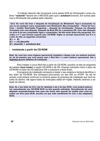 O método descrito não funcionará numa janela DOS do Windows® o único sis-
tema “rodando” deverá ser o MS-DOS para que o autoboot funcione. Em outras pala-
vras o Windows® não poderá estar rodando.
Dica: Se você não tiver o disquete de inicialização do Windows®, faça-o acessando no
seu ou em qualquer outro computador com Windows®: Meu Computador - Painel de Con-
trole – Instalar Desinstalar Programas – disquete de inicialização. Coloque um disquete
formatado com uma etiqueta: Disquete de Boot Win 9x e pressione OK. Com este disquete
no drive A do seu computador ligue o computador. Na tela serão feitas três perguntas: Es-
colha a nº 1 que fornece suporte para CD-ROM. Digite no prompt (assumindo que D é o
Leitor de CD), os seguintes comandos:
Instalando a partir do CD-ROM
Nota: Se você tem outro sistema operacional instalado e deseja criar um sistema dual-bo-
ot, de tal maneira que você possa usar o Red Hat e o outro sistema operacional, leia o
Apêndice B para detalhes de instalação.
Para instalar o Linux Red Hat a partir do CD-ROM, escolha na tela do programa
de partida (boot loader) a opção CD-ROM e dê OK. Quando solicitado insira o disco de
CD-ROM no leitor de CD selecione OK e pressione a tecla Enter.
O programa de instalação começará a testar o seu sistema e tentará identificar o
seu leitor de CD-ROM. Ele começará procurando um tipo IDE ou ATAPI. Se ele foi
achado você poderá continuar no próximo passo do processo de instalação que será es-
colha do idioma. Até agora todas as instruções estão em inglês. Adiante veremos a se-
leção do idioma.
Nota: Se o seu leitor de Cd’s não for detetado e ele é do tipo SCSI, você poderá selecio-
nar manualmente seu CD-ROM SCSI na tela quando solicitado. Normalmente ele será
detetado automaticamente mas caso não tenha sido quando for pedido para você es-
colher um drive para SCSI, escolha um que mais semelhante for com o seu adaptador
SCSI.
24
 