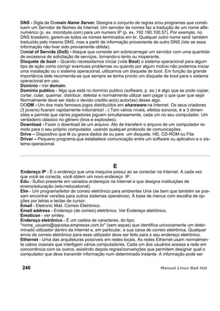 DNS - Sigla de Domain Name Server. Designa o conjunto de regras e/ou programas que consti-
tuem um Servidor de Nomes da Internet. Um servidor de nomes faz a tradução de um nome alfa-
numérico (p. ex. microbyte.com) para um numero IP (p. ex. 192.190.100.57). Por exemplo, no
DNS brasileiro, gerem-se todos os nomes terminados em br. Qualquer outro nome será' também
traduzido pelo mesmo DNS, mas a partir de informação proveniente de outro DNS (isto se essa
informação não tiver sido previamente obtida).
Denial of Servide (DoS) - Ataque que consiste em sobrecarregar um servidor com uma quantida-
de excessiva de solicitação de serviços, tornando-o lento ou inoperante.
Disquete de boot – Quando necessitamos iniciar (vide Boot) o sistema operacional para algum
tipo de ação como corrigir eventuais problemas ou quando por algum motivo não podemos iniciar
uma instalação ou o sistema operacional, utilizamos um disquete de boot. Em função da grande
importância dele recomenda-se que sempre se tenha pronto um disquete de boot para o sistema
operacional em uso.
Domínio - Ver domain.
Domínio publico - Algo que está no domínio publico (software, p. ex.) é algo que se pode copiar,
cortar, colar, queimar, distribuir, deleitar e normalmente utilizar sem pagar o que quer que seja!
Normalmente deve ser dado o devido credito ao(s) autor(es) desse algo.
DOOM - Um dos mais famosos jogos distribuídos em shareware na Internet. Os seus criadores
(3 jovens) ficaram rapidamente milionários! :-) Tem vários níveis, efeitos sonoros, é a 3 dimen-
sões e permite que vários jogadores joguem simultaneamente, cada um no seu computador. Um
verdadeiro clássico no gênero (tiros e explosões).
Download - Fazer o download de um arquivo. Ato de transferir o arquivo de um computador re-
moto para o seu próprio computador, usando qualquer protocolo de comunicações.
Drive – Dispositivo que lê ou grava dados de ou para um disquete, HD, CD-ROM ou Fita
Driver – Pequeno programa,que estabelece comunicação entre um software ou aplicativo e o sis-
tema operacional.
E
Endereço IP - É o endereço que uma maquina possui ao se conectar na Internet. A cada vez
que você se conecta, você obtem um novo endereço IP.
Edu - Sufixo presente em variados endereços na Internet e que designa instituições de
ensino/educação (edu=educational).
Elm - Um programa/leitor de correio eletrônico para ambientes Unix (se bem que também se pos-
sam encontrar versões para outros sistemas operativos). À base de menus com escolha de op-
ções por letras e teclas de cursor.
Email - Eletronic Mail. Correio Eletrônico.
Email address - Endereço (de correio) eletrônico. Ver Endereço eletrônico.
Emoticon - ver smiley.
Endereço eletrônico - É um cadeia de caracteres, do tipo;
"nome_usuario@qqcoisa.empresax.com.br" (sem aspas) que identifica univocamente um deter-
minado utilizador dentro da Internet e, em particular, a sua caixa de correio eletrônica. Qualquer
envio de correio eletrônico para esse utilizador deve ser feito para o seu endereço eletrônico.
Ethernet - Uma das arquiteturas possíveis em redes locais. As redes Ethernet usam normalmen-
te cabos coaxiais que interligam vários computadores. Cada um dos usuários acessa a rede em
concorrência com os outros, existindo depois regras/convenções que permitem designar qual o
computador que deve transmitir informação num determinado instante. A informação pode ser
240
 