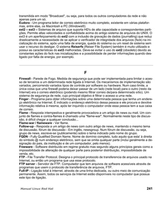 transmitida em modo "Broadcast", ou seja, para todos os outros computadores da rede e não
apenas para um só.
Eudora - Um programa leitor de correio eletrônico muito completo, existente em várias platafor-
mas, entre elas, os Macintosh e PC (Windows®)
ext2 – ext3 – Sistemas de arquivo que suporta HD's de alta capacidade e correspondentes parti-
ções. Permite altas velocidades e confiabilidade acima do antigo sistema de arquivos do UNIX. O
ext3 é um aperfeiçoamento do ext2 com a inclusão de gravação de dados (journalling) que reduz
drasticamente a necessidade de se aplicar o verificador de integridade dos arquivos (fsck) na ini-
cialização do sistema, após uma falta de energia, queda do sistema ou um reset de sistema sem
usar o recurso do desligar. O sistema Reiserfs (Reiser File System) também é muito utilizado e
possui as características do ext3 melhoradas. Deve-se evitar o uso do ext2 (obsoleto) devido as
constantes ações do fsck nas inicializações e a possibilidade de perder informações quando des-
ligado por falta de energia, por exemplo.
F
Firewall - Parede de Fogo. Medida de segurança que pode ser implementada para limitar o aces-
so de terceiros a um determinada rede ligada à Internet. Os mecanismos de implementação são
variados, percorrendo variados tipos de controle por software ou hardware. Num caso limite, a
única coisa que uma firewall poderia deixar passar de um lado (rede local) para o outro (resto da
Internet) era o correio eletrônico (podendo mesmo filtrar correio de/para determinado sítio). Um
sistema de segurança de rede, cujo principal objetivo é filtrar o acesso a uma rede.
Finger - Programa para obter informações sobre uma determinada pessoa que tenha um endere-
ço eletrônico na Internet. É indicado o endereço eletrônico dessa pessoa e ele procura e devolve
informação relativa à mesma, após ter inquirido o computador onde essa pessoa tem a sua caixa
de correio.
Flame - Resposta intempestiva e geralmente provocadora a um artigo de news ou mail. Um con-
junto de flames e contra-flames é chamado uma "flame-war". Normalmente neste tipo de discus-
são, é difícil chegar a qualquer conclusão...
Flame-war / flameware - Ver flame.
Follow-up - Resposta a um artigo de news com outro artigo de news, mantendo o mesmo tema
de discussão. fórum de discussão - Em inglês, newsgroup. Num fórum de discussão, ou seja,
grupo de news, escreve-se (publicamente) sobre o tema indicado pelo nome do grupo.
FQDN - Fully Qualified Domain Name. Nome de domínio completo, tudo aquilo que esta' à direita
do símbolo @ num endereço eletrônico, sem que se omita qualquer parte (inclui geralmente a de-
signação do pais, da instituição e de um computador, pelo menos).
Freeware - Software distribuído em regime gratuito mas segundo alguns princípios gerais como a
impossibilidade de alteração de qualquer parte para posterior distribuição, impossibilidade de
venda, etc.
FTP - File Transfer Protocol. Designa o principal protocolo de transferencia de arquivos usado na
Internet, ou então um programa que usa esse protocolo.
FTP server - Servidor de FTP. Computador que tem arquivos de software acessíveis através de
programas que usem o protocolo de transferência de arquivos, FTP.
Full-IP - Ligação total à Internet, através de uma linha dedicada, ou outro meio de comunicação
permanente. Assim, todos os serviços da Internet estão disponíveis no computador que possua
este tipo de ligação.
241
 