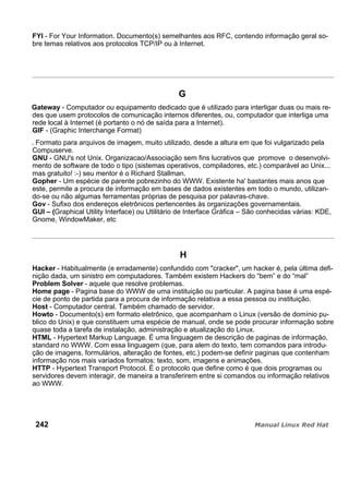 FYI - For Your Information. Documento(s) semelhantes aos RFC, contendo informação geral so-
bre temas relativos aos protocolos TCP/IP ou à Internet.
G
Gateway - Computador ou equipamento dedicado que é utilizado para interligar duas ou mais re-
des que usem protocolos de comunicação internos diferentes, ou, computador que interliga uma
rede local à Internet (é portanto o nó de saída para a Internet).
GIF - (Graphic Interchange Format)
. Formato para arquivos de imagem, muito utilizado, desde a altura em que foi vulgarizado pela
Compuserve.
GNU - GNU's not Unix. Organizacao/Associação sem fins lucrativos que promove o desenvolvi-
mento de software de todo o tipo (sistemas operativos, compiladores, etc.) comparável ao Unix...
mas gratuito! :-) seu mentor é o Richard Stallman.
Gopher - Um espécie de parente pobrezinho do WWW. Existente ha' bastantes mais anos que
este, permite a procura de informação em bases de dados existentes em todo o mundo, utilizan-
do-se ou não algumas ferramentas próprias de pesquisa por palavras-chave.
Gov - Sufixo dos endereços eletrônicos pertencentes às organizações governamentais.
GUI – (Graphical Utility Interface) ou Utilitário de Interface Gráfica – São conhecidas várias: KDE,
Gnome, WindowMaker, etc
H
Hacker - Habitualmente (e erradamente) confundido com "cracker", um hacker é, pela última defi-
nição dada, um sinistro em computadores. Também existem Hackers do “bem” e do “mal”
Problem Solver - aquele que resolve problemas.
Home page - Pagina base do WWW de uma instituição ou particular. A pagina base é uma espé-
cie de ponto de partida para a procura de informação relativa a essa pessoa ou instituição.
Host - Computador central. Também chamado de servidor.
Howto - Documento(s) em formato eletrônico, que acompanham o Linux (versão de domínio pu-
blico do Unix) e que constituem uma espécie de manual, onde se pode procurar informação sobre
quase toda a tarefa de instalação, administração e atualização do Linux.
HTML - Hypertext Markup Language. É uma linguagem de descrição de paginas de informação,
standard no WWW. Com essa linguagem (que, para alem do texto, tem comandos para introdu-
ção de imagens, formulários, alteração de fontes, etc.) podem-se definir paginas que contenham
informação nos mais variados formatos: texto, som, imagens e animações.
HTTP - Hypertext Transport Protocol. É o protocolo que define como é que dois programas ou
servidores devem interagir, de maneira a transferirem entre si comandos ou informação relativos
ao WWW.
242
 