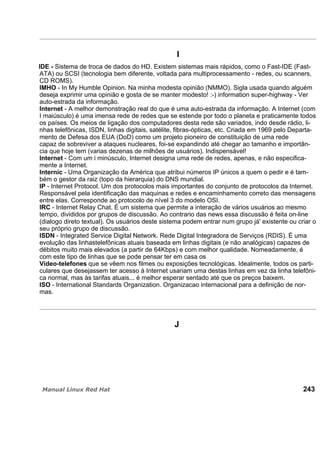 I
IDE - Sistema de troca de dados do HD. Existem sistemas mais rápidos, como o Fast-IDE (Fast-
ATA) ou SCSI (tecnologia bem diferente, voltada para multiprocessamento - redes, ou scanners,
CD ROMS).
IMHO - In My Humble Opinion. Na minha modesta opinião (NMMO). Sigla usada quando alguém
deseja exprimir uma opinião e gosta de se manter modesto! :-) information super-highway - Ver
auto-estrada da informação.
Internet - A melhor demonstração real do que é uma auto-estrada da informação. A Internet (com
I maiúsculo) é uma imensa rede de redes que se estende por todo o planeta e praticamente todos
os países. Os meios de ligação dos computadores desta rede são variados, indo desde rádio, li-
nhas telefônicas, ISDN, linhas digitais, satélite, fibras-ópticas, etc. Criada em 1969 pelo Departa-
mento de Defesa dos EUA (DoD) como um projeto pioneiro de constituição de uma rede
capaz de sobreviver a ataques nucleares, foi-se expandindo até chegar ao tamanho e importân-
cia que hoje tem (varias dezenas de milhões de usuários). Indispensável!
Internet - Com um i minúsculo, Internet designa uma rede de redes, apenas, e não especifica-
mente a Internet.
Internic - Uma Organização da América que atribui números IP únicos a quem o pedir e é tam-
bém o gestor da raiz (topo da hierarquia) do DNS mundial.
IP - Internet Protocol. Um dos protocolos mais importantes do conjunto de protocolos da Internet.
Responsável pela identificação das maquinas e redes e encaminhamento correto das mensagens
entre elas. Corresponde ao protocolo de nível 3 do modelo OSI.
IRC - Internet Relay Chat. É um sistema que permite a interação de vários usuários ao mesmo
tempo, divididos por grupos de discussão. Ao contrario das news essa discussão é feita on-line
(dialogo direto textual). Os usuários deste sistema podem entrar num grupo já' existente ou criar o
seu próprio grupo de discussão.
ISDN - Integrated Service Digital Network. Rede Digital Integradora de Serviços (RDIS). É uma
evolução das linhastelefônicas atuais baseada em linhas digitais (e não analógicas) capazes de
débitos muito mais elevados (a partir de 64Kbps) e com melhor qualidade. Nomeadamente, é
com este tipo de linhas que se pode pensar ter em casa os
Video-telefones que se vêem nos filmes ou exposições tecnológicas. Idealmente, todos os parti-
culares que desejassem ter acesso à Internet usariam uma destas linhas em vez da linha telefôni-
ca normal, mas às tarifas atuais... é melhor esperar sentado até que os preços baixem.
ISO - International Standards Organization. Organizacao internacional para a definição de nor-
mas.
J
243
 
