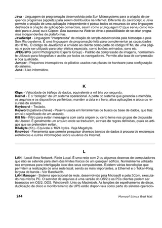 Java - Linguagem de programação desenvolvida pela Sun Microsystems para a criação de pe-
quenos programas (applets) para serem distribuídos na Internet. Diferente do JavaScript, o Java
permite a criação de uma aplicação independente e possui todos os recursos de uma linguagem
destinada à criação de aplicações comerciais, assim como a Linguagem C (que serviu como mo-
delo para o Java) ou o Clipper. Seu sucesso na Web se deve a possibilidade de se criar progra-
mas independentes de plataformas.
JavaScript - Linguagem "interpretada" de criação de scripts desenvolvida pela Netscape e pela
Sun Microsystems. É uma linguagem de programação feita para complementar as capacidades
do HTML. O código de JavaScript é enviado ao cliente como parte do código HTML de uma pági-
na, e pode ser utilizado para criar efeitos especiais, como botões animados, sons etc.
JPEG/JPG (Joint Photographic Experts Group) - Padrão de compressão de imagens, normalmen-
te utilizado para fotografias e aceito por todos os navegadores. Permite alta taxa de compressão
e boa qualidade.
Jumper - Pequenos interruptores de plástico usados nas placas de hardware para configuração
do sistema.
Junk - Lixo informático.
K
Kbps - Velocidade de tráfego de dados, equivalente a mil bits por segundo.
Kernel - É o "coração" de um sistema operacional. A parte do sistema que gerencia a memória,
os arquivos e os dispositivos periféricos, mantém a data e a hora, ativa aplicações e aloca os re-
cursos do sistema.
Keyboard – Teclado.
Keyword (palavra-chave) - Palavra usada em ferramentas de busca ou base de dados, que traz
em si o significado de um assunto.
Kill file - Filtro para evitar mensagens com certa origem ou certo tema nos grupos de discussão
da Usenet. É geralmente um arquivo onde se traduzem, através de regras definidas, quais os arti-
gos que se pretendem evitar.
Kilobyte (Kb) - Equivale a 1024 bytes. Veja Megabyte.
Knowbot - Ferramenta que permite pesquisar diversos bancos de dados à procura de endereços
eletrônicos e outras informações sobre usuários da Internet.
L
LAN - Local Área Network. Rede Local. É uma rede com 2 ou algumas dezenas de computadores
que não se estende para além dos limites físicos de um qualquer edifício. Normalmente utilizada
nas empresas para interligação local dos seus computadores. Existem várias tecnologias que
permitem a realização de uma rede local, sendo as mais importantes, a Ethernet e o Token-Ring.
largura de banda - Ver Bandwidth.
LAN Manager - Sistema operacional de rede, desenvolvido pela Microsoft e pela 3Com, executa-
do nos micros PC. O servidor de arquivos é uma versão do OS/2 e os PCs clientes podem ser
baseados em OS/2, DOS, Windows®, Unix ou Macintosh. As funções de espelhamento de disco,
duplicação de disco e monitoramento de UPS estão disponíveis como parte do sistema operacio-
244
 