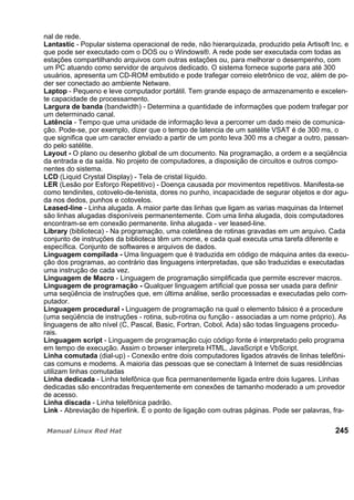 nal de rede.
Lantastic - Popular sistema operacional de rede, não hierarquizada, produzido pela Artisoft Inc. e
que pode ser executado com o DOS ou o Windows®. A rede pode ser executada com todas as
estações compartilhando arquivos com outras estações ou, para melhorar o desempenho, com
um PC atuando como servidor de arquivos dedicado. O sistema fornece suporte para até 300
usuários, apresenta um CD-ROM embutido e pode trafegar correio eletrônico de voz, além de po-
der ser conectado ao ambiente Netware.
Laptop - Pequeno e leve computador portátil. Tem grande espaço de armazenamento e excelen-
te capacidade de processamento.
Largura de banda (bandwidth) - Determina a quantidade de informações que podem trafegar por
um determinado canal.
Latência - Tempo que uma unidade de informação leva a percorrer um dado meio de comunica-
ção. Pode-se, por exemplo, dizer que o tempo de latencia de um satélite VSAT é de 300 ms, o
que significa que um caracter enviado a partir de um ponto leva 300 ms a chegar a outro, passan-
do pelo satélite.
Layout - O plano ou desenho global de um documento. Na programação, a ordem e a seqüência
da entrada e da saída. No projeto de computadores, a disposição de circuitos e outros compo-
nentes do sistema.
LCD (Liquid Crystal Display) - Tela de cristal líquido.
LER (Lesão por Esforço Repetitivo) - Doença causada por movimentos repetitivos. Manifesta-se
como tendinites, cotovelo-de-tenista, dores no punho, incapacidade de segurar objetos e dor agu-
da nos dedos, punhos e cotovelos.
Leased-line - Linha alugada. A maior parte das linhas que ligam as varias maquinas da Internet
são linhas alugadas disponíveis permanentemente. Com uma linha alugada, dois computadores
encontram-se em conexão permanente. linha alugada - ver leased-line.
Library (biblioteca) - Na programação, uma coletânea de rotinas gravadas em um arquivo. Cada
conjunto de instruções da biblioteca têm um nome, e cada qual executa uma tarefa diferente e
específica. Conjunto de softwares e arquivos de dados.
Linguagem compilada - Uma linguagem que é traduzida em código de máquina antes da execu-
ção dos programas, ao contrário das linguagens interpretadas, que são traduzidas e executadas
uma instrução de cada vez.
Linguagem de Macro - Linguagem de programação simplificada que permite escrever macros.
Linguagem de programação - Qualquer linguagem artificial que possa ser usada para definir
uma seqüência de instruções que, em última análise, serão processadas e executadas pelo com-
putador.
Linguagem procedural - Linguagem de programação na qual o elemento básico é a procedure
(uma seqüência de instruções - rotina, sub-rotina ou função - associadas a um nome próprio). As
linguagens de alto nível (C, Pascal, Basic, Fortran, Cobol, Ada) são todas linguagens procedu-
rais.
Linguagem script - Linguagem de programação cujo código fonte é interpretado pelo programa
em tempo de execução. Assim o browser interpreta HTML, JavaScript e VbScript.
Linha comutada (dial-up) - Conexão entre dois computadores ligados através de linhas telefôni-
cas comuns e modems. A maioria das pessoas que se conectam à Internet de suas residências
utilizam linhas comutadas
Linha dedicada - Linha telefônica que fica permanentemente ligada entre dois lugares. Linhas
dedicadas são encontradas frequentemente em conexões de tamanho moderado a um provedor
de acesso.
Linha discada - Linha telefônica padrão.
Link - Abreviação de hiperlink. É o ponto de ligação com outras páginas. Pode ser palavras, fra-
245
 