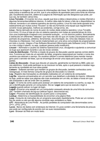 ses inteiras ou imagens. É uma busca de informações não linear. No WWW, uma palavra desta-
cada indica a existência de um link, que é uma espécie de apontador para outra fonte de informa-
ção. Escolhendo esse link, obtém-se a pagina de informação que ele designava que pode, por
sua vez, ter também vários links.
Linus Torvalds - O inventor do Linux, aquele que teve a idéia e desenvolveu o núcleo (Kernel) e
algumas ferramentas/utilitários básicos. A melhor idéia dele foi talvez o fato de o disponibilizar na
Internet, tornando-o um sistema operativo de domínio publico. Linus foi mais tarde apoiado entu-
siasticamente por muitos outros "linuxers" (e não só) formando uma equipe que regularmente
constrói novas aplicações, melhora as existentes, corrige erros, etc.
Linux - Nome derivado do nome do autor do núcleo deste sistema operativo, Linus Torvalds
(Lin+Unix). O Linux é hoje em dia um sistema operativo com todas as características do Unix,
com uma implantação invejável e em constante evolução... e é do domínio publico. Normalmente
é distribuído em diferentes "releases" que mais não são do que um núcleo (recompilavel) acom-
panhado de programas, utilitários, ferramentas, documentação, etc. Uma das releases mais co-
nhecidas é a Slackware. Vem sendo implementado por uma ativa comunidade de programadores
em todo o mundo. Integra o Free Software Movement (Movimento pelo Software Livre). É freewa-
re e seu código é aberto, ou seja, qualquer pessoa pode modificá-lo.
Linuxer – Admirador e usuário do sistema Operacional Linux, divulgando e ajudando a comunicar
os bugs que aparecem durante o uso de novas versões.
Lista de distribuição - Permite a criação de grupos de discussão usando apenas correio eletrô-
nico. Funciona por meio de um servidor de listas, programa responsável por manter o nome dos
usuários que assinam o serviço. Os usuários utilizam o correio eletrônico para mandar mensa-
gens para o servidor de listas, que se encarrega de enviar uma cópia para cada um dos partici-
pantes.
Listas de discussão - Grupo que discute um assunto, geralmente na Internet ou BBS, pelo cor-
reio eletrônico. Você pode participar ou se inscrever na lista, após o qual passará a receber regu-
larmente as novidades em sua caixa postal.
Listserv - Software servidor que mantém os grupos de discussão, também conhecidos como
newsgroups. O mais famoso conjunto de grupos de discussão é a Usenet.
Log - Registro das transações ou atividades realizadas em um sistema de computador.
Log file - arquivos armazenados em um servidor que detalham a atividade do mesmo. Utilizando
os logs, pode-se saber que páginas são mais acessadas em um site, as datas e horas em que
são acessadas e até de onde vêm os pedidos.
Login - O nome da conta usada para acessar um sistema de computador e a senha, ou seja, fa-
zer a identificação perante um computador. Diz-se Logar para que se execute o login e
Logado quando estiver no lugar do login.
Logoff - Encerrar uma sessão em um computador acessado através de uma linha de comunica-
ção. Também chamado de log-out (efetuar logout, desconectar-se).
Logon - Processo de identificação do usuário para o computador.
Lookup - Determina a impossibilidade de encontrar uma página Web.
Loop - Conjunto de instruções de um programa executado repetidamente. Pode ser um número
fixo de vezes ou até que até alguma condição seja verdadeira ou falsa.
LPT - Abreviatura de Line Printer . As portas paralelas do computador são denominadas como
LPT1, LPT2, LPT3...
Lycos - Banco de dados com endereços da Internet. O Lycos contém uma ferramenta de procura
que pode ser configurada de acordo com as suas necessidades.
Lynx - Browser da Web em modo texto.
246
 