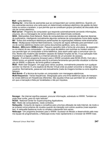 M
Mail - carta eletrônica.
Mailing list - Uma lista de assinantes que se correspondem por correio eletrônico. Quando um
dos assinantes escreve uma carta para um determinado endereço eletrônico (de gestão da lista)
todos os outros a recebem, o que permite que se constituam grupos (privados) de discussão atra-
vés de correio eletrônico.
Mail server - Programa de computador que responde automaticamente (enviando informações,
arquivos, etc.) a mensagens de correio eletrônico com determinado conteúdo.
MAN - Metropolitan Área Network. Rede de computadores com extensão até algumas dezenas
de quilômetros, interligando normalmente algumas centenas de computadores numa dada região.
Mil - Sufixo dos endereços eletrônicos pertencentes às organizações militares norte-americanas.
Mime - Multipurpose Internet Mail Extensions. Conjunto de regras definidas para permitirem o en-
vio de correio eletrônico (texto) com outros documentos (gráficos, sons, etc.) anexos.
Modem - MOdulador DEModulador. Pequeno aparelho (sob a forma de uma placa de expansão -
ou no interior do seu computador - ou uma caixa de plástico com luzinhas ou modem externo)
que permite ligar um computador à linha telefônica, para assim estar apto a comunicar com ou-
tros. Muitos dos modems são também capazes de realizar funções de fax. A sua aplicação mais
importante é a ligação a BBS ou à Internet (através de um provedor de acesso).
Mosaic - O primeiro programa (browser) para o WWW concebido pela NCSA (EUA). Com ele o
WWW tomou um grande impulso pois foi a primeira ferramenta que permitia visualizar a informa-
ção do WWW, e utiliza-la, de forma gráfica e atraente.
MUD - Multi User Dungeon. Um jogo para vários usuários, normalmente presente num qualquer
servidor na Internet. É uma espécie de Mundo Virtual onde se podem encontrar e interagir vários
usuários. Normalmente, passa-se tudo textualmente (nada de imagens bonitas ou sons espalha-
fatosos).
Mail Bomb - É a técnica de inundar um computador com mensagens eletrônicas.
Multi-frequencia - Varias freqüências. Designação para uma linha telefônica capaz de transpor-
tar sinais elétricos em freqüências diferentes. São aquelas linhas que permitem ter um telefone
em que a marcação é feita por tonalidades e não por impulsos.
N
Navegar - Na Internet significa passear, procurar informação, sobretudo no WWW. Também se
pode dizer surfar, para os mais radicais!
NCSA - National Center for Supercomputing Applications.
Net - Rede (de computadores, neste contexto).
Netiquette - Conjunto de regras e conselhos para uma boa utilização da rede Internet, de modo a
se evitarem erros próprios de novatos quando da interação com outros usuários (mais experien-
tes). A netiquette baseia-se muito no simples e elementar bom senso.
Netscape - Um programa (browser) para o WWW. Sucessor do Mosaic e desenvolvido pela mes-
ma equipe de programadores, o Netscape evolui mais rapidamente e o browser de WWW mais
247
 
