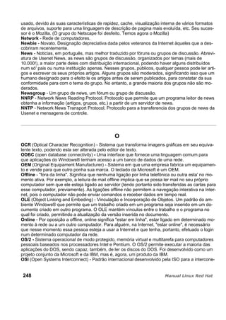 usado, devido às suas características de rapidez, cache, visualização interna de vários formatos
de arquivos, suporte para uma linguagem de descrição de pagina mais evoluída, etc. Seu suces-
sor é o Mozilla. (O grupo do Netscape foi desfeito. Temos agora o Mozilla)
Network - Rede de computadores.
Newbie - Novato. Designação depreciativa dada pelos veteranos da Internet àqueles que a des-
cobriram recentemente.
News - Noticias, em português, mas melhor traduzido por fóruns ou grupos de discussão. Abrevi-
atura de Usenet News, as news são grupos de discussão, organizados por temas (mais de
10.000!), a maior parte deles com distribuição internacional, podendo haver alguns distribuídos
num só' pais ou numa instituição apenas. Nesses grupos, públicos, qualquer pessoa pode ler arti-
gos e escrever os seus próprios artigos. Alguns grupos são moderados, significando isso que um
humano designado para o efeito le os artigos antes de serem publicados, para constatar da sua
conformidade para com o tema do grupo. No entanto, a grande maioria dos grupos não são mo-
derados.
Newsgroup - Um grupo de news, um fórum ou grupo de discussão.
NNRP - Network News Reading Protocol. Protocolo que permite que um programa leitor de news
obtenha a informação (artigos, grupos, etc.) a partir de um servidor de news.
NNTP - Network News Transport Protocol. Protocolo para a transferencia dos grupos de news da
Usenet e mensagens de controle.
O
OCR (Optical Character Recognition) - Sistema que transforma imagens gráficas em seu equiva-
lente texto, podendo esta ser alterada pelo editor de texto.
ODBC (open database connectivity) - Uma interface que fornece uma linguagem comum para
que aplicações do Windows® tenham acesso a um banco de dados de uma rede.
OEM (Original Equipament Manufacturer) - Sistema em que uma empresa fabrica um equipamen-
to e vende para que outro ponha sua marca. O teclado da Microsoft é um OEM.
Offline - "fora da linha". Significa que nenhuma ligação por linha telefônica ou outra esta' no mo-
mento ativa. Por exemplo, a leitura de mail offline implica que se possa ler mail no seu próprio
computador sem que ele esteja ligado ao servidor (tendo portanto sido transferidas as cartas para
esse computador, previamente). As ligações offline não permitem a navegação interativa na Inter-
net, pois o computador não pode enviar comandos e receber dados em tempo real.
OLE (Object Linking and Embeding) - Vinculação e Incorporação de Objetos. Um padrão do am-
biente Windows® que permite que um trabalho criado em um programa seja inserido em um do-
cumento criado em outro programa. O OLE mantém vínculos entre o trabalho e o programa no
qual foi criado, permitindo a atualização da versão inserida no documento.
Online - Por oposição a offline, online significa "estar em linha", estar ligado em determinado mo-
mento à rede ou a um outro computador. Para alguém, na Internet, "estar online", é necessário
que nesse momento essa pessoa esteja a usar a Internet e que tenha, portanto, efetuado o login
num determinado computador da rede.
OS/2 - Sistema operacional de modo protegido, memória virtual e multitarefa para computadores
pessoais baseados nos processadores Intel e Pentium. O OS/2 permite executar a maioria das
aplicações do DOS, sendo capaz, também, de ler os discos do DOS. Foi desenvolvido como um
projeto conjunto da Microsoft e da IBM, mas é, agora, um produto da IBM.
OSI (Open Systems Interconnect) - Padrão internacional desenvolvido pela ISO para a intercone-
248
 