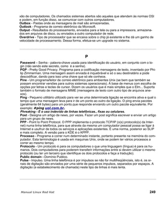 xão de computadores. Os chamados sistemas abertos são aqueles que atendem às normas OSI
e podem, em função disso, se comunicar com outros computadores.
Outbox - Pastas onde as mensagens de mail são armazenadas.
Outlook - Programa de correio eletrônico da Microsoft.
Output - Resultados do processamento, enviados para a tela ou para a impressora, armazena-
dos em arquivos de disco, ou enviados a outro computador de rede.
Overdrive - Tipo de processador que se encaixa sobre o chip já existente e lhe dá um ganho de
velocidade de processamento. Dessa forma, efetua-se um upgrade no sistema.
P
Password – Senha - palavra-chave usada para identificação do usuário, em conjunto com o lo-
gin (não sendo este secreto, como é a senha).
PGP - Pretty Good Privacy. Programa para a codificação mensagens de texto, inventado por Phi-
lip Zimmerman. Uma mensagem assim enviada é inquebrável e só o seu destinatário a pode
descodificar, dando para isso uma chave que só ele conhece.
Pine - Um programa/leitor de correio eletrônico para ambientes Unix (se bem que também se
possam encontrar versões para outros sistemas operacionais). À base de menus com escolha de
opções por letras e teclas de cursor. Dizem os usuários que é mais simples que o Elm... Suporta
também o formato de mensagens MIME (mensagens de texto com outro tipo de arquivos ane-
xos).
Ping - Pequeno utilitário utilizado para ver se uma determinada ligação se encontra ativa e qual o
tempo que uma mensagem leva para ir de um ponto ao outro da ligação. O ping envia pacotes
(geralmente 64 bytes) para um ponto,que responde enviando um outro pacote equivalente. Por
exemplo:
Phreaking - É o uso indevido de linhas telefônicas., fixas ou celulares.
Post - Designa um artigo de news, por vezes. Fazer um post significa escrever e enviar um artigo
para um grupo de news.
PPP - Point to Point Protocol. O PPP implementa o protocolo TCP/IP (o(s) protocolo(s) da Inter-
net) numa linha telefônica, para que através da mesma um computador pessoal possa se ligar à
Internet e usufruir de todos os serviços e aplicações existentes. É uma norma, posterior ao SLIP
e mais completo. A versão para o KDE é o KPPP.
Processo - Programa a correr num determinado instante, portanto presente na memória do com-
putador. Esta terminologia é usada em maquinas Unix, onde se podem ter vários processos a
correr ao mesmo tempo.
Protocolo - Um protocolo é para os computadores o que uma linguagem (língua) é para os hu-
manos. Dois computadores para poderem transferir informações entre si devem utilizar o mesmo
protocolo (ou ter um terceiro que identifique os dois protocolos e faça a tradução).
Public domain - Domínio Publico.
Pulse - Impulso. Uma linha telefônica é por impulsos se não for multifreqüênciais, isto é, os si-
nais de digitação são enviados por uma série de pequenos impulsos, separados por espaços. A
digitação (e estabelecimento de chamada) neste tipo de linhas é mais lenta.
249
 