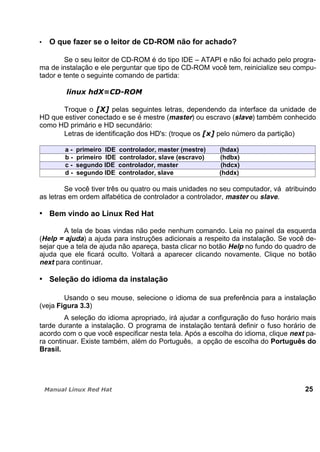 O que fazer se o leitor de CD-ROM não for achado?
Se o seu leitor de CD-ROM é do tipo IDE – ATAPI e não foi achado pelo progra-
ma de instalação e ele perguntar que tipo de CD-ROM você tem, reinicialize seu compu-
tador e tente o seguinte comando de partida:
Troque o pelas seguintes letras, dependendo da interface da unidade de
HD que estiver conectado e se é mestre (master) ou escravo (slave) também conhecido
como HD primário e HD secundário:
Letras de identificação dos HD's: (troque os pelo número da partição)
a - primeiro IDE controlador, master (mestre) (hdax)
b - primeiro IDE controlador, slave (escravo) (hdbx)
c - segundo IDE controlador, master (hdcx)
d - segundo IDE controlador, slave (hddx)
Se você tiver três ou quatro ou mais unidades no seu computador, vá atribuindo
as letras em ordem alfabética de controlador a controlador, master ou slave.
Bem vindo ao Linux Red Hat
A tela de boas vindas não pede nenhum comando. Leia no painel da esquerda
(Help = ajuda) a ajuda para instruções adicionais a respeito da instalação. Se você de-
sejar que a tela de ajuda não apareça, basta clicar no botão Help no fundo do quadro de
ajuda que ele ficará oculto. Voltará a aparecer clicando novamente. Clique no botão
next para continuar.
Seleção do idioma da instalação
Usando o seu mouse, selecione o idioma de sua preferência para a instalação
(veja Figura 3.3)
A seleção do idioma apropriado, irá ajudar a configuração do fuso horário mais
tarde durante a instalação. O programa de instalação tentará definir o fuso horário de
acordo com o que você especificar nesta tela. Após a escolha do idioma, clique next pa-
ra continuar. Existe também, além do Português, a opção de escolha do Português do
Brasil.
25
 