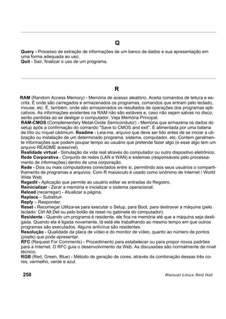 Q
Query - Processo de extração de informações de um banco de dados e sua apresentação em
uma forma adequada ao uso.
Quit - Sair, finalizar o uso de um programa.
R
RAM (Random Access Memory) - Memória de acesso aleatório. Aceita comandos de leitura e es-
crita. É onde são carregados e armazenados os programas, comandos que entram pelo teclado,
mouse, etc. É, também, onde são armazenados os resultados de operações dos programas apli-
cativos. As informações existentes na RAM não são estáveis e, caso não sejam salvas no disco,
serão perdidas ao se desligar o computador. Veja Memória Principal.
RAM-CMOS (Complementary Metal-Oxide Semicondutor) - Memória que armazena os dados do
setup após a confirmação do comando "Save to CMOS and exit". É alimentada por uma bateria
de lítio ou níquel cádmium. Readme - Leia-me. arquivo que deve ser lido antes de se iniciar a uti-
lização ou instalação de um determinado programa, sistema, computador, etc. Contem geralmen-
te informações que podem poupar tempo ao usuário que pretende fazer algo (e esse algo tem um
arquivo README acessível).
Realidade virtual - Simulação da vida real através do computador ou outro dispositivo eletrônico.
Rede Corporativa - Conjunto de redes (LAN e WAN) e sistemas (responsáveis pelo processa-
mento de informações) dentro de uma corporação.
Rede - Dois ou mais computadores conectados entre si, permitindo aos seus usuários o comparti-
lhamento de programas e arquivos. Com R maiúsculo é usado como sinônimo de Internet / World
Wide Web.
Regedit - Aplicação que permite ao usuário editar as entradas do Registro.
Reinicializar - Zerar a memória e inicializar o sistema operacional.
Reload (recarregar) - Atualizar a página.
Replace – Substituir.
Reply – Responder.
Reset - Recomeçar.Utiliza-se para executar o Setup, para Boot, para destravar a máquina (pelo
teclado: Ctrl Alt Del ou pelo botão de reset no gabinete do computador).
Residente - Quando um programa é residente, ele fica na memória até que a máquina seja desli-
gada. Quando ela é ligada novamente, lá está ele trabalhando ao mesmo tempo em que outros
programas são executados. Alguns antivírus são residentes.
Resolução - Qualidade da placa de vídeo e do monitor de vídeo, quanto ao número de pontos
(pixels) que pode apresentar.
RFC (Request For Comments) - Procedimento para estabelecer ou para propor novos padrões
para a Internet. O RFC guia o desenvolvimento da Web. As discussões são normalmente de nível
técnico.
RGB (Red, Green, Blue) - Método de geração de cores, através da combinação dessas três co-
res, vermelho, verde e azul.
250
 