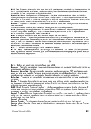 Rich Text Format - Adaptação feita pela Microsoft, usada para a transferência de documentos de
texto formatados entre aplicações - inclusive aplicações executadas em plataformas diferentes,
como IBM, PCs e compatíveis, e Apple Macintosh.
Robotics - Ramo da engenharia voltada para a criação e o treinamento de robôs. A robótica
abrange uma grande quantidade de campos de conhecimento, como a engenharia mecânica e
eletrônica, a cibernética, a biônica e a inteligência artificial, sempre com a finalidade de emprestar
ao produto final o máximo de sensibilidade, independência e flexibilidade.
Router - Computador, software ou material dedicado que serve para interligar duas ou mais re-
des efetuando
automaticamente a redireção correta das mensagens de uma rede para outra.
ROM (Read Only Memory) - Memória Somente de Leitura - Memória não volátil pois permanece
quando computador é desligado. Não pode ser alterada pelo usuário. A BIOS é gravada em
ROM. Os dados configuráveis da BIOS em EPR
Rota (Route) - Caminho na rede feito desde a origem até seu destino.
Roteador (Router) - Dispositivo (pode ser um computador) que interliga duas ou mais redes, in-
clusive as que utilizam diferentes tipos de cabos e diferentes velocidades de transmissão. No en-
tanto, o protocolo deve ser o mesmo. É responsável pelo encaminhamento de pacotes de comu-
nicação em uma rede ou entre redes. Ele examina o endereço destinatário de uma mensagem e
seleciona o caminho mais eficiente.
RS-232 - Sistema de comunicação serial. Ver Portas Seriais.
RTFM - Read The Fucking Manual. Leia a droga #$% do manual...!!!!!. Termo utilizado para indi-
car a alguém que deve ler o manual, pois provavelmente está fazendo perguntas que no manual
estão claramente respondidas.
S
Save - Salvar um arquivo da memória RAM para o HD.
Scanner - Aparelho que captura imagens/textos depositadas em sua superfície transformando-as
em arquivos gráficos ou textos.
Scanners de portas - Os scannners são programas que buscam portas TCP abertas por onde
pode ser feita uma invasão. Para que a varredura não seja percebida pela vítima , alguns scan-
ners testam as portas de um computador durante muitos dia, em horários aleatórios.
Schedule - Programar um computador para executar uma ação específica em hora e data deter-
minadas.
Script - A descrição de uma tarefa complexa ou de uma série de tarefas usando uma determina-
da linguagem, chamada de linguagem de scripts. O script permite que o procedimento nele des-
crito seja executado automaticamente.
SCSI (Small Computer Systems Interface) - Interface paralela padronizada de alta velocidade. É
usada para conectar microcomputadores a dispositivos SCSI, como alguns discos rígidos e im-
pressoras, e a outros computadores e redes locais.
Search Engine - Máquina de pesquisa. Computadores que têm como tarefa principal pesquisar e
catalogar, por categoria ou palavra chave, os sites cadastrados e posteriormente disponibilizar
em forma de banco de dados.
Search – Pesquisa.
Secure Courier - Permite operar transações com cartão de crédito através da Internet.
Secure mime - Permite cifrar e assinar digitalmente as mensagens, bem como o Secure Courier.
Send – Enviar.
251
 