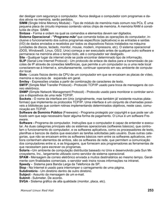 der desligar com segurança o computador. Nunca desligue o computador com programas e da-
dos ativos na memória, serão perdidos.
SIMM (Single Inline Memory Module) - Tipo de módulo de memória mais comum nos PCs. É uma
pequena placa de circuito impresso contendo vários chips de memória. A memória RAM é consti-
tuída de chips SIMM.
Sintaxe - Forma e ordem na qual os comandos e elementos devem ser digitados.
Sistema Operacional - "Programa mãe" que comanda todas as operações do computador, in-
clusive o funcionamento dos outros programas específicos (aplicativos) e as entradas e saídas
(I/O) de dados enviados e recebidos por todos os dispositivos físicos instalados na máquina
(unidades de discos, teclado, monitor, mouse, modem, impressora, etc). O sistema operacional
(DOS, Windows®, Linux, OS/2, Unix) começa a ser executado antes de qualquer outro software e
permanece na memória ativa o tempo todo, até o computador ser desligado.
Site - Qualquer lugar da internet onde se pode encontrar determinado tipo de informação.
SLIP (Serial Line Internet Protocol) - Um protocolo de enlace de dados para a transmissão de pa-
cotes de IP através de conexões telefônicas, que permite a um computador ou a uma rede local
conectarem-se à Internet e, simultaneamente, continuar operando em seu ambiente de computa-
dor local.
Slots - Locais físicos dentro da CPU de um computador em que se encaixam as placas de vídeo,
memória e recursos de expansão em geral.
Smiley - Expressões criadas a partir de combinação de caracteres de texto.
SMTP (Simple Mail Transfer Protocol) - Protocolo TCP/IP usado para troca de mensagens de cor-
reio eletrônico.
SNMP (Simple Network Management Protocol) - Protocolo usado para monitorar e controlar servi-
ços e dispositivos de uma rede TCP/IP.
Sockets - O nome da interface em Unix (originalmente, mas também já' existente noutras plata-
formas) que implementa os protocolos TCP/IP. Uma interface é um conjunto de chamadas possí-
veis a bibliotecas que contem rotinas implementando determinados objetivos, neste caso, comu-
nicação em TCP/IP.
Software de Domínio Público (Freeware) - Programa protegido por copyright e que pode ser uti-
lizado sem que seja necessário fazer alguma forma de pagamento. O Linux é um software Fre-
eware.
Software - Programa de computador. Instruções que o computador é capaz de entender e execu-
tar. As duas categorias principais são os sistemas operacionais (softwares básicos), que contro-
lam o funcionamento do computador, e os softwares aplicativos, como os processadores de texto,
planilhas e bancos de dados que executam as tarefas solicitadas pelo usuário. Duas outras cate-
gorias, que não se encaixam entre os softwares básicos nem entre os softwares aplicativos, em-
bora contenham elementos de ambos, são os softwares de rede, que permitem a comunicação
dos computadores entre si, e as linguagens, que fornecem aos programadores as ferramentas de
que necessitam para escrever os programas.
Solaris - Um ambiente de computação distribuída baseado no Unix e desenvolvido pela Sun Mi-
crosystems, Inc., largamente utilizado como servidor de sistema operacional.
SPAM - Mensagem de correio eletrônico enviada a muitos destinatários ao mesmo tempo. Geral-
mente com finalidades comerciais. o servidor web insira novas informações na intranet.
Speedy - Sistema para Banda Larga da Telefonica de SP.
Stop - Na Internet é usado para interromper o carregamento de uma página.
Subdiretório - Um diretório dentro de outro diretório.
Subject - Assunto da mensagem de um e-mail.
Submit - Submeter. De acordo.
SVGA - Sistema gráfico de alta qualidade (monitor, placa, etc).
253
 