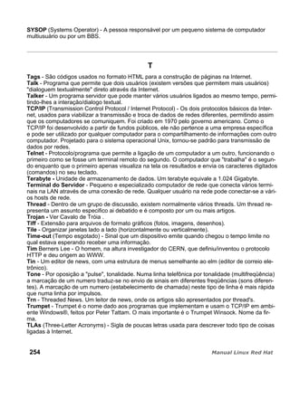 SYSOP (Systems Operator) - A pessoa responsável por um pequeno sistema de computador
multiusuário ou por um BBS.
T
Tags - São códigos usados no formato HTML para a construção de páginas na Internet.
Talk - Programa que permite que dois usuários (existem versões que permitem mais usuários)
"dialoguem textualmente" direto através da Internet.
Talker - Um programa servidor que pode manter vários usuários ligados ao mesmo tempo, permi-
tindo-lhes a interação/dialogo textual.
TCP/IP (Transmission Control Protocol / Internet Protocol) - Os dois protocolos básicos da Inter-
net, usados para viabilizar a transmissão e troca de dados de redes diferentes, permitindo assim
que os computadores se comuniquem. Foi criado em 1970 pelo governo americano. Como o
TCP/IP foi desenvolvido a partir de fundos públicos, ele não pertence a uma empresa específica
e pode ser utilizado por qualquer computador para o compartilhamento de informações com outro
computador. Projetado para o sistema operacional Unix, tornou-se padrão para transmissão de
dados por redes.
Telnet - Protocolo/programa que permite a ligação de um computador a um outro, funcionando o
primeiro como se fosse um terminal remoto do segundo. O computador que "trabalha" é o segun-
do enquanto que o primeiro apenas visualiza na tela os resultados e envia os caracteres digitados
(comandos) no seu teclado.
Terabyte - Unidade de armazenamento de dados. Um terabyte equivale a 1.024 Gigabyte.
Terminal do Servidor - Pequeno e especializado computador de rede que conecta vários termi-
nais na LAN através de uma conexão de rede. Qualquer usuário na rede pode conectar-se a vári-
os hosts de rede.
Thread - Dentro de um grupo de discussão, existem normalmente vários threads. Um thread re-
presenta um assunto especifico ai debatido e é composto por um ou mais artigos.
Trojan - Ver Cavalo de Tróia .
Tiff - Extensão para arquivos de formato gráficos (fotos, imagens, desenhos).
Tile - Organizar janelas lado a lado (horizontalmente ou verticalmente).
Time-out (Tempo esgotado) - Sinal que um dispositivo emite quando chegou o tempo limite no
qual estava esperando receber uma informação.
Tim Berners Lee - O homem, na altura investigador do CERN, que definiu/inventou o protocolo
HTTP e deu origem ao WWW.
Tin - Um editor de news, com uma estrutura de menus semelhante ao elm (editor de correio ele-
trônico).
Tone - Por oposição a "pulse", tonalidade. Numa linha telefônica por tonalidade (multifreqüência)
a marcação de um numero traduz-se no envio de sinais em diferentes freqüências (sons diferen-
tes). A marcação de um numero (estabelecimento de chamada) neste tipo de linha é mais rápida
que numa linha por impulsos.
Trn - Threaded News. Um leitor de news, onde os artigos são apresentados por thread's.
Trumpet - Trumpet é o nome dado aos programas que implementam e usam o TCP/IP em ambi-
ente Windows®, feitos por Peter Tattam. O mais importante é o Trumpet Winsock. Nome da fir-
ma.
TLAs (Three-Letter Acronyms) - Sigla de poucas letras usada para descrever todo tipo de coisas
ligadas à Internet.
254
 