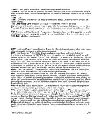 TN3270 - Uma versão especial de Telnet para acessar mainframes IBM.
Trackball - Tipo de mouse em que você movimenta a bolinha com o dedo, necessitando pouquís-
simo espaço na mesa. O mouse normal precisa ser arrastado na mesa e necessita de um espaço
maior.
Trash - Lixo.
Trilha - Círculo na superfície de um disco que armazena dados. Uma trilha é ainda dividida em
vários setores.
True Color Video Card - Placa de vídeo que pode exibir 16,7 milhões de cores
(aproximadamente o maior número de cores que o olho humano pode distinguir em um monitor).
Trumpet - Programa que disca para o provedor de acesso, a fim de efetuar conexão com a Inter-
net.
TSR (Terminai and Stay Resident) - Programa que fica residente na memória, podendo ser usado
simultaneamente com outros programas. Os programas antivírus podem ser configurados como
TSR. Tutorial - Curso, treinamento.
U
UART - Universal Asynchronous Receiver Transmiter. Circuito integrado responsável pelas comu-
nicações através de uma porta serial, num computador.
UDP - User Datagram Protocol. Um dos protocolos do conjunto de protocolos da Internet
(habitualmente designado por TCP/IP). Corresponde ao nível 4 do modelo OSI, pois é um proto-
colo de transporte, sem ligação. Em UDP, uma mensagem é enviada para o destino, sem que ha-
ja uma ligação lógica efetuada entre a origem e o destino (semelhante a uma ligação telefônica
entre dois pontos). O(s) pacote(s) de mensagens podem então passar por vários nos da Internet
até chegar ao destino. Menos viável que o TCP (outro protocolo de transporte, mas com ligação),
mas bastante útil quando a perda de um ou outro pacote não seja importante e se pretende velo-
cidade na transmissão e evitar a sobrecarga de varias ligações lógicas estabelecidas.
Undo - Desfazer (reverter) a última operação. Alguns programas contam com este recurso para
auxiliá-lo quando você executou uma operação indesejada/errônea.
Unix - Sistema operacional desenvolvido, em 1969, pela empresa americana AT&T (uma das
mais poderosas do mundo na área de telecomunicações), capaz de executar ao mesmo tempo
várias tarefas (multitarefa) solicitadas por diferentes usuários simultaneamente (multiusuário). Foi
criado para o desenvolvimento das redes remotas, na medida em que a formação de uma “fila”de
pedidos para atendimento um a um (como nas primeiras redes locais) tornaria o tráfego da rede
extremamente lento.
Upload - Fazer o upload de um arquivo. Ato de transferir o arquivo do seu computador para um
computador remoto, usando qualquer protocolo de comunicações.
URL - Uniform Resource Locator. Localizador Universal de Recursos. Método de especificação
de um determinado recurso na Internet, seja ele obtido por FTP, News, Gopher, Mail, HTTP, etc.
Pretende uniformizar a maneira de designar a localização de um determinado tipo de informação
na Internet. Exemplo: http://www.insa-lyon.fr - pedido, por HTTP, da home page (WWW) do INSA
de Lyon. usenet - Conjunto dos grupos de discussão, artigos e computadores que os transferem.
A Internet inclui a Usenet, mas esta pode ser transportada por computadores fora da Internet.
Update - Atualização de um software já existente. As atualizações de software costumam acres-
centar pequenas modificações ou corrigir erros (bugs) encontrados depois que o programa foi li-
berado.
255
 