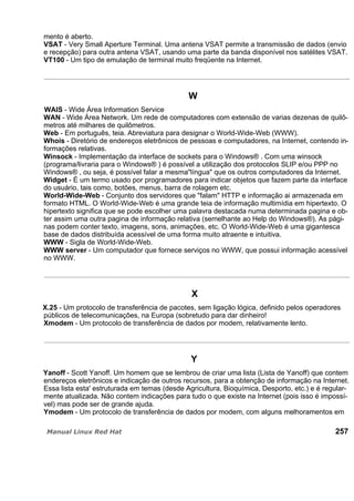 mento é aberto.
VSAT - Very Small Aperture Terminal. Uma antena VSAT permite a transmissão de dados (envio
e recepção) para outra antena VSAT, usando uma parte da banda disponível nos satélites VSAT.
VT100 - Um tipo de emulação de terminal muito freqüente na Internet.
W
WAIS - Wide Área Information Service
WAN - Wide Área Network. Um rede de computadores com extensão de varias dezenas de quilô-
metros até milhares de quilômetros.
Web - Em português, teia. Abreviatura para designar o World-Wide-Web (WWW).
Whois - Diretório de endereços eletrônicos de pessoas e computadores, na Internet, contendo in-
formações relativas.
Winsock - Implementação da interface de sockets para o Windows® . Com uma winsock
(programa/livraria para o Windows® ) é possível a utilização dos protocolos SLIP e/ou PPP no
Windows® , ou seja, é possível falar a mesma"língua" que os outros computadores da Internet.
Widget - É um termo usado por programadores para indicar objetos que fazem parte da interface
do usuário, tais como, botões, menus, barra de rolagem etc.
World-Wide-Web - Conjunto dos servidores que "falam" HTTP e informação ai armazenada em
formato HTML. O World-Wide-Web é uma grande teia de informação multimídia em hipertexto. O
hipertexto significa que se pode escolher uma palavra destacada numa determinada pagina e ob-
ter assim uma outra pagina de informação relativa (semelhante ao Help do Windows®). As pági-
nas podem conter texto, imagens, sons, animações, etc. O World-Wide-Web é uma gigantesca
base de dados distribuída acessível de uma forma muito atraente e intuitiva.
WWW - Sigla de World-Wide-Web.
WWW server - Um computador que fornece serviços no WWW, que possui informação acessível
no WWW.
X
X.25 - Um protocolo de transferência de pacotes, sem ligação lógica, definido pelos operadores
públicos de telecomunicações, na Europa (sobretudo para dar dinheiro!
Xmodem - Um protocolo de transferência de dados por modem, relativamente lento.
Y
Yanoff - Scott Yanoff. Um homem que se lembrou de criar uma lista (Lista de Yanoff) que contem
endereços eletrônicos e indicação de outros recursos, para a obtenção de informação na Internet.
Essa lista esta' estruturada em temas (desde Agricultura, Bioquímica, Desporto, etc.) e é regular-
mente atualizada. Não contem indicações para tudo o que existe na Internet (pois isso é impossí-
vel) mas pode ser de grande ajuda.
Ymodem - Um protocolo de transferência de dados por modem, com alguns melhoramentos em
257
 
