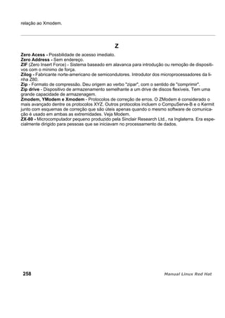 relação ao Xmodem.
Z
Zero Acess - Possbilidade de acesso imediato.
Zero Address - Sem endereço.
ZIF (Zero Insert Force) - Sistema baseado em alavanca para introdução ou remoção de dispositi-
vos com o mínimo de força.
Zilog - Fabricante norte-americano de semicondutores. Introdutor dos microprocessadores da li-
nha Z80.
Zip - Formato de compressão. Deu origem ao verbo "zipar", com o sentido de "comprimir".
Zip drive - Dispositivo de armazenamento semelhante a um drive de discos flexíveis. Tem uma
grande capacidade de armazenagem.
Zmodem, YModem e Xmodem - Protocolos de correção de erros. O ZModem é considerado o
mais avançado dentre os protocolos XYZ. Outros protocolos incluem o CompuServe-B e o Kermit
junto com esquemas de correção que são úteis apenas quando o mesmo software de comunica-
ção é usado em ambas as extremidades. Veja Modem.
ZX-80 - Microcomputador pequeno produzido pela Sinclair Research Ltd., na Inglaterra. Era espe-
cialmente dirigido para pessoas que se iniciavam no processamento de dados.
258
 