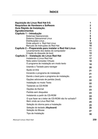 ÍNDICE
Aquisição do Linux Red Hat 9.0. 1
Requisitos de Hardware e Software 2
Guia Rápido de Instalação. 3
Agradecimentos 6
Capítulo 1 – Introdução 7
Sistemas Operacionais 8
Sistema Operacional Linux 8
Distribuições Linux . 9
Onde adquirir o Red Hat Linux 10
Manuais de Instruções do Red Hat 10
Capítulo 2 – Preparando para instalar o Red Hat Linux 11
Levantamento dos dados do computador 11
Criação do disquete de boot 15
Capítulo 3 - Instalação do Linux Red Hat 17
Instalando o Linux Red Hat 17
Nota sobre Consoles Virtuais 18
O programa de instalação em modo texto 18
Usando o Teclado para navegar 20
Ajuda on-line 21
Iniciando o programa de instalação 21
Dando o boot para o programa de instalação. 21
Opções adicionais de partida (boot). 22
Instalação no modo Texto 22
Testando os CD-ROM 23
Opções do Kernel 23
Partida sem disquetes 23
Instalando a partir do CD-ROM 24
O que fazer se o leitor de CD-ROM não for achado? 25
Bem vindo ao Linux Red Hat. 25
Seleção do idioma para a Instalação 25
Seleção do teclado (Keyboard) 26
Seleção do Mouse 27
Tipo de Instalação 30
259
 