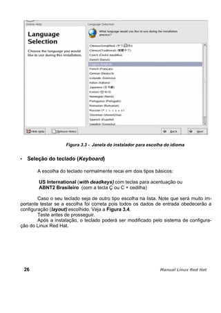 Figura 3.3 - Janela do instalador para escolha do idioma
Seleção do teclado (Keyboard)
A escolha do teclado normalmente recai em dois tipos básicos:
US International (with deadkeys) com teclas para acentuação ou
ABNT2 Brasileiro (com a tecla Ç ou C + cedilha)
Caso o seu teclado seja de outro tipo escolha na lista. Note que será muito im-
portante testar se a escolha foi correta pois todos os dados de entrada obedecerão a
configuração (layout) escolhido. Veja a Figura 3.4.
Teste antes de prosseguir.
Após a instalação, o teclado poderá ser modificado pelo sistema de configura-
ção do Linux Red Hat.
26
 