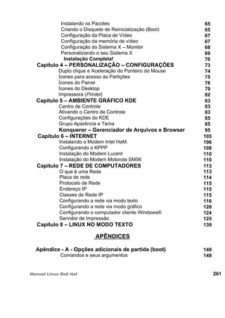 Instalando os Pacotes 65
Criando o Disquete de Reinicialização (Boot) 65
Configuração da Placa de Vídeo 67
Configuração da memória de vídeo 67
Configuração do Sistema X – Monitor 68
Personalizando o seu Sistema X 69
Instalação Completa! 70
Capítulo 4 – PERSONALIZAÇÃO – CONFIGURAÇÕES 73
Duplo clique e Aceleração do Ponteiro do Mouse 74
Ícones para acesso às Partições 75
Ícones do Painel 76
Ícones do Desktop 79
Impressora (Printer) 82
Capítulo 5 – AMBIENTE GRÁFICO KDE 83
Centro de Controle 83
Ativando o Centro de Controle 83
Configurações do KDE 85
Grupo Aparência e Tema 85
Konqueror – Gerenciador de Arquivos e Browser 95
Capítulo 6 – INTERNET 105
Instalando o Modem Intel HaM. 106
Configurando o KPPP 108
Instalação do Modem Lucent 110
Instalação do Modem Motorola SM56 110
Capítulo 7 – REDE DE COMPUTADORES 113
O que é uma Rede 113
Placa de rede 114
Protocolo de Rede 115
Endereço IP 115
Classes de Rede IP 115
Configurando a rede via modo texto 116
Configurando a rede via modo gráfico 120
Configurando o computador cliente Windows® 124
Servidor de Impressão 125
Capítulo 8 – LINUX NO MODO TEXTO 139
APÊNDICES
Apêndice - A - Opções adicionais de partida (boot) 149
Comandos e seus argumentos 149
261
 