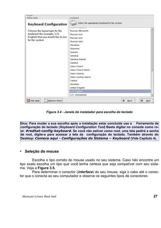 Figura 3.4 - Janela do instalador para escolha do teclado
Dica: Para mudar a sua escolha após a instalação estar concluída use a Ferramenta de
configuração do teclado (Keyboard Configuration Tool) Basta digitar no console como ro-
ot: Se você não estiver como root, uma tela pedirá a senha
de root, digite-a para acessar a tela da configuração do teclado. Também através do
Desktop: (Vide Capítulo 4).
Seleção do mouse
Escolha o tipo correto do mouse usado no seu sistema. Caso não encontre um
tipo exato escolha um tipo que você tenha certeza que seja compatível com seu siste-
ma. Veja a Figura 3.5.
Para determinar o conector (interface) do seu mouse, siga o cabo até o conec-
tor que o conecta ao seu computador e observe os seguintes tipos de conectores:
27
 