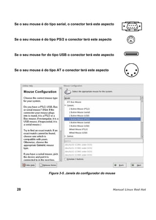 Se o seu mouse é do tipo serial, o conector terá este aspecto
Se o seu mouse é do tipo PS/2 o conector terá este aspecto
Se o seu mouse for do tipo USB o conector terá este aspecto
Se o seu mouse é do tipo AT o conector terá este aspecto
Figura 3-5. Janela do configurador do mouse
28
 
