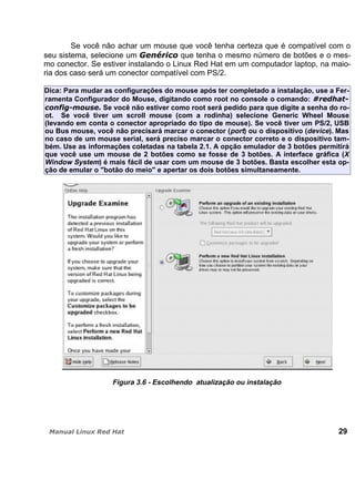 Se você não achar um mouse que você tenha certeza que é compatível com o
seu sistema, selecione um que tenha o mesmo número de botões e o mes-
mo conector. Se estiver instalando o Linux Red Hat em um computador laptop, na maio-
ria dos caso será um conector compatível com PS/2.
Dica: Para mudar as configurações do mouse após ter completado a instalação, use a Fer-
ramenta Configurador do Mouse, digitando como root no console o comando:
Se você não estiver como root será pedido para que digite a senha do ro-
ot. Se você tiver um scroll mouse (com a rodinha) selecione Generic Wheel Mouse
(levando em conta o conector apropriado do tipo de mouse). Se você tiver um PS/2, USB
ou Bus mouse, você não precisará marcar o conector (port) ou o dispositivo (device). Mas
no caso de um mouse serial, será preciso marcar o conector correto e o dispositivo tam-
bém. Use as informações coletadas na tabela 2.1. A opção emulador de 3 botões permitirá
que você use um mouse de 2 botões como se fosse de 3 botões. A interface gráfica (X
Window System) é mais fácil de usar com um mouse de 3 botões. Basta escolher esta op-
ção de emular o "botão do meio" e apertar os dois botões simultaneamente.
Figura 3.6 - Escolhendo atualização ou instalação
29
 
