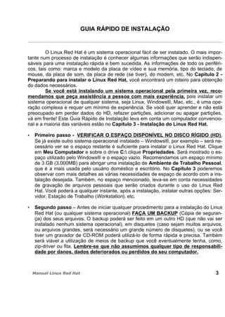 GUIA RÁPIDO DE INSTALAÇÃO
O Linux Red Hat é um sistema operacional fácil de ser instalado. O mais impor-
tante num processo de instalação é conhecer algumas informações que serão indispen-
sáveis para uma instalação rápida e bem sucedida. As informações de todo os periféri-
cos, tais como: marca e modelo da placa de vídeo e sua memória, tipo do teclado, de
mouse, da placa de som, da placa de rede (se tiver), do modem, etc. No Capítulo 2 -
Preparando para instalar o Linux Red Hat, você encontrará um roteiro para obtenção
do dados necessários.
Se você está instalando um sistema operacional pela primeira vez, reco-
mendamos que peça assistência a pessoa com mais experiência, pois instalar um
sistema operacional de qualquer sistema, seja Linux, Windows®, Mac, etc., é uma ope-
ração complexa e requer um mínimo de experiência. Se você quer aprender e não está
preocupado em perder dados do HD, refazer partições, adicionar ou apagar partições,
vá em frente! Este Guia Rápido de Instalação leva em conta um computador convencio-
nal e a maioria das variáveis estão no Capítulo 3 - Instalação do Linux Red Hat.
Primeiro passo - VERIFICAR O ESPAÇO DISPONÍVEL NO DISCO RÍGIDO (HD).
Se já existe outro sistema operacional instalado – Windows®, por exemplo – será ne-
cessário ver se o espaço restante é suficiente para instalar o Linux Red Hat. Clique
em Meu Computador e sobre o drive C: clique Propriedades. Será mostrado o es-
paço utilizado pelo Windows® e o espaço vazio. Recomendamos um espaço mínimo
de 3 GB (3.000MB) para abrigar uma instalação de Ambiente de Trabalho Pessoal,
que é a mais usada pelo usuário doméstico e escritório. No Capítulo 3 poderemos
observar com mais detalhes as várias necessidades de espaço de acordo com a ins-
talação desejada. Também, no espaço mencionado, leva-se em conta necessidades
de gravação de arquivos pessoais que serão criados durante o uso do Linux Red
Hat. Você poderá a qualquer instante, após a instalação, instalar outras opções: Ser-
vidor, Estação de Trabalho (Workstation), etc.
Segundo passo – Antes de iniciar qualquer procedimento para a instalação do Linux
Red Hat (ou qualquer sistema operacional) FAÇA UM BACKUP (Cópia de seguran-
ça) dos seus arquivos. O backup poderá ser feito em um outro HD (que não vai ser
instalado nenhum sistema operacional), em disquetes (caso sejam muitos arquivos,
ou arquivos grandes, será necessário um grande número de disquetes), ou se você
tiver um gravador de CD-ROM poderá utilizá-lo de forma rápida e precisa. Também
será viável a utilização de meios de backup que você eventualmente tenha, como,
zip-driver ou fita. Lembre-se que não assumimos qualquer tipo de responsabili-
dade por danos, dados deteriorados ou perdidos do seu computador.
3
 