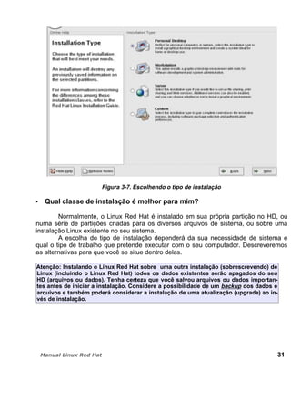Figura 3-7. Escolhendo o tipo de instalação
Qual classe de instalação é melhor para mim?
Normalmente, o Linux Red Hat é instalado em sua própria partição no HD, ou
numa série de partições criadas para os diversos arquivos de sistema, ou sobre uma
instalação Linux existente no seu sistema.
A escolha do tipo de instalação dependerá da sua necessidade de sistema e
qual o tipo de trabalho que pretende executar com o seu computador. Descreveremos
as alternativas para que você se situe dentro delas.
Atenção: Instalando o Linux Red Hat sobre uma outra instalação (sobrescrevendo) de
Linux (incluindo o Linux Red Hat) todos os dados existentes serão apagados do seu
HD (arquivos ou dados). Tenha certeza que você salvou arquivos ou dados importan-
tes antes de iniciar a instalação. Considere a possibilidade de um backup dos dados e
arquivos e também poderá considerar a instalação de uma atualização (upgrade) ao in-
vés de instalação.
31
 
