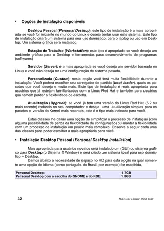 Opções de instalação disponíveis
Desktop Pessoal (Personal Desktop): este tipo de instalação é a mais apropri-
ada se você for iniciante no mundo do Linux e deseja tentar usar este sistema. Este tipo
de instalação criará um sistema para seu uso doméstico, para o laptop ou uso em Desk-
top. Um sistema gráfico será instalado.
Estação de Trabalho (Workstation): este tipo é apropriado se você deseja um
ambiente gráfico para o Desktop e ferramentas para desenvolvimento de programas
(softwares)
Servidor (Server): é a mais apropriada se você deseja um servidor baseado no
Linux e você não deseja ter uma configuração de sistema pesada.
Personalizada (Custom): nesta opção você terá muita flexibilidade durante a
instalação. Você poderá escolher seu carregador de partida (boot loader), quais os pa-
cotes que você deseja e muito mais. Este tipo de instalação é mais apropriada para
usuários que já estejam familiarizados com o Linux Red Hat e também para usuários
que temem perder a flexibilidade de escolha.
Atualização (Upgrade): se você já tem uma versão do Linux Red Hat (6.2 ou
mais recente) rodando no seu computador e deseja uma atualização simples para os
pacotes e versão do Kernel mais recentes, este é o tipo mais indicado para você.
Estas classes lhe darão uma opção de simplificar o processo de instalação (com
alguma possibilidade de perda da flexibilidade de configuração) ou manter a flexibilidade
com um processo de instalação um pouco mais complexo. Observe a seguir cada uma
das classes para poder escolher a mais apropriada para você.
Instalação Desktop Pessoal (Personal Desktop Installation)
Mais apropriada para usuários novatos será instalado um (GUI) ou sistema gráfi-
co para Desktop (o Sistema X Window) e será criado um sistema ideal para uso domés-
tico – Desktop.
Damos abaixo a necessidade de espaço no HD para esta opção na qual somen-
te uma opção de idioma (como português do Brasil, por exemplo) for escolhida.
Personal Desktop: 1.7GB
Personal Desktop com a escolha do GNOME e do KDE: 1.8GB
32
 
