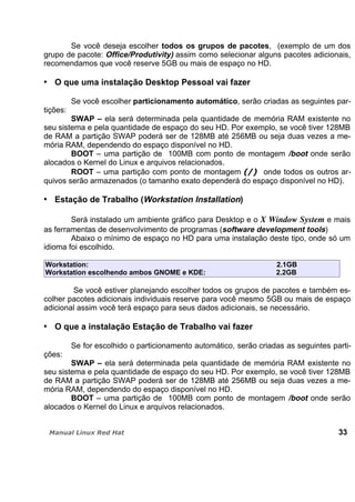 Se você deseja escolher todos os grupos de pacotes, (exemplo de um dos
grupo de pacote: Office/Produtivity) assim como selecionar alguns pacotes adicionais,
recomendamos que você reserve 5GB ou mais de espaço no HD.
O que uma instalação Desktop Pessoal vai fazer
Se você escolher particionamento automático, serão criadas as seguintes par-
tições:
SWAP – ela será determinada pela quantidade de memória RAM existente no
seu sistema e pela quantidade de espaço do seu HD. Por exemplo, se você tiver 128MB
de RAM a partição SWAP poderá ser de 128MB até 256MB ou seja duas vezes a me-
mória RAM, dependendo do espaço disponível no HD.
BOOT – uma partição de 100MB com ponto de montagem /boot onde serão
alocados o Kernel do Linux e arquivos relacionados.
ROOT – uma partição com ponto de montagem onde todos os outros ar-
quivos serão armazenados (o tamanho exato dependerá do espaço disponível no HD).
Estação de Trabalho (Workstation Installation)
Será instalado um ambiente gráfico para Desktop e o X Window System e mais
as ferramentas de desenvolvimento de programas (software development tools)
Abaixo o mínimo de espaço no HD para uma instalação deste tipo, onde só um
idioma foi escolhido.
Workstation: 2.1GB
Workstation escolhendo ambos GNOME e KDE: 2.2GB
Se você estiver planejando escolher todos os grupos de pacotes e também es-
colher pacotes adicionais individuais reserve para você mesmo 5GB ou mais de espaço
adicional assim você terá espaço para seus dados adicionais, se necessário.
O que a instalação Estação de Trabalho vai fazer
Se for escolhido o particionamento automático, serão criadas as seguintes parti-
ções:
SWAP – ela será determinada pela quantidade de memória RAM existente no
seu sistema e pela quantidade de espaço do seu HD. Por exemplo, se você tiver 128MB
de RAM a partição SWAP poderá ser de 128MB até 256MB ou seja duas vezes a me-
mória RAM, dependendo do espaço disponível no HD.
BOOT – uma partição de 100MB com ponto de montagem /boot onde serão
alocados o Kernel do Linux e arquivos relacionados.
33
 
