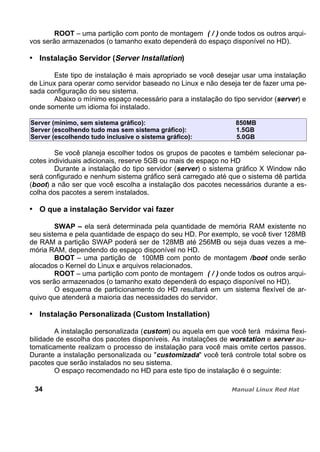 ROOT – uma partição com ponto de montagem ( / ) onde todos os outros arqui-
vos serão armazenados (o tamanho exato dependerá do espaço disponível no HD).
Instalação Servidor (Server Installation)
Este tipo de instalação é mais apropriado se você desejar usar uma instalação
de Linux para operar como servidor baseado no Linux e não deseja ter de fazer uma pe-
sada configuração do seu sistema.
Abaixo o mínimo espaço necessário para a instalação do tipo servidor (server) e
onde somente um idioma foi instalado.
Server (mínimo, sem sistema gráfico): 850MB
Server (escolhendo tudo mas sem sistema gráfico): 1.5GB
Server (escolhendo tudo inclusive o sistema gráfico): 5.0GB
Se você planeja escolher todos os grupos de pacotes e também selecionar pa-
cotes individuais adicionais, reserve 5GB ou mais de espaço no HD
Durante a instalação do tipo servidor (server) o sistema gráfico X Window não
será configurado e nenhum sistema gráfico será carregado até que o sistema dê partida
(boot) a não ser que você escolha a instalação dos pacotes necessários durante a es-
colha dos pacotes a serem instalados.
O que a instalação Servidor vai fazer
SWAP – ela será determinada pela quantidade de memória RAM existente no
seu sistema e pela quantidade de espaço do seu HD. Por exemplo, se você tiver 128MB
de RAM a partição SWAP poderá ser de 128MB até 256MB ou seja duas vezes a me-
mória RAM, dependendo do espaço disponível no HD.
BOOT – uma partição de 100MB com ponto de montagem /boot onde serão
alocados o Kernel do Linux e arquivos relacionados.
ROOT – uma partição com ponto de montagem ( / ) onde todos os outros arqui-
vos serão armazenados (o tamanho exato dependerá do espaço disponível no HD).
O esquema de particionamento do HD resultará em um sistema flexível de ar-
quivo que atenderá a maioria das necessidades do servidor.
Instalação Personalizada (Custom Installation)
A instalação personalizada (custom) ou aquela em que você terá máxima flexi-
bilidade de escolha dos pacotes disponíveis. As instalações de worstation e server au-
tomaticamente realizam o processo de instalação para você mais omite certos passos.
Durante a instalação personalizada ou "customizada" você terá controle total sobre os
pacotes que serão instalados no seu sistema.
O espaço recomendado no HD para este tipo de instalação é o seguinte:
34
 