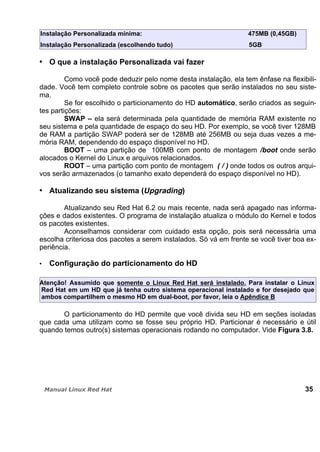 Instalação Personalizada mínima: 475MB (0,45GB)
Instalação Personalizada (escolhendo tudo) 5GB
O que a instalação Personalizada vai fazer
Como você pode deduzir pelo nome desta instalação, ela tem ênfase na flexibili-
dade. Você tem completo controle sobre os pacotes que serão instalados no seu siste-
ma.
Se for escolhido o particionamento do HD automático, serão criados as seguin-
tes partições:
SWAP – ela será determinada pela quantidade de memória RAM existente no
seu sistema e pela quantidade de espaço do seu HD. Por exemplo, se você tiver 128MB
de RAM a partição SWAP poderá ser de 128MB até 256MB ou seja duas vezes a me-
mória RAM, dependendo do espaço disponível no HD.
BOOT – uma partição de 100MB com ponto de montagem /boot onde serão
alocados o Kernel do Linux e arquivos relacionados.
ROOT – uma partição com ponto de montagem ( / ) onde todos os outros arqui-
vos serão armazenados (o tamanho exato dependerá do espaço disponível no HD).
Atualizando seu sistema (Upgrading)
Atualizando seu Red Hat 6.2 ou mais recente, nada será apagado nas informa-
ções e dados existentes. O programa de instalação atualiza o módulo do Kernel e todos
os pacotes existentes.
Aconselhamos considerar com cuidado esta opção, pois será necessária uma
escolha criteriosa dos pacotes a serem instalados. Só vá em frente se você tiver boa ex-
periência.
Configuração do particionamento do HD
Atenção! Assumido que somente o Linux Red Hat será instalado. Para instalar o Linux
Red Hat em um HD que já tenha outro sistema operacional instalado e for desejado que
ambos compartilhem o mesmo HD em dual-boot, por favor, leia o Apêndice B
O particionamento do HD permite que você divida seu HD em seções isoladas
que cada uma utilizam como se fosse seu próprio HD. Particionar é necessário e útil
quando temos outro(s) sistemas operacionais rodando no computador. Vide Figura 3.8.
35
 