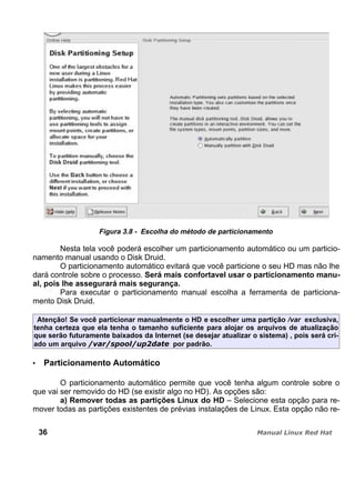 Figura 3.8 - Escolha do método de particionamento
Nesta tela você poderá escolher um particionamento automático ou um particio-
namento manual usando o Disk Druid.
O particionamento automático evitará que você particione o seu HD mas não lhe
dará controle sobre o processo. Será mais confortavel usar o particionamento manu-
al, pois lhe assegurará mais segurança.
Para executar o particionamento manual escolha a ferramenta de particiona-
mento Disk Druid.
Atenção! Se você particionar manualmente o HD e escolher uma partição /var exclusiva,
tenha certeza que ela tenha o tamanho suficiente para alojar os arquivos de atualização
que serão futuramente baixados da Internet (se desejar atualizar o sistema) , pois será cri-
ado um arquivo por padrão.
Particionamento Automático
O particionamento automático permite que você tenha algum controle sobre o
que vai ser removido do HD (se existir algo no HD). As opções são:
a) Remover todas as partições Linux do HD – Selecione esta opção para re-
mover todas as partições existentes de prévias instalações de Linux. Esta opção não re-
36
 